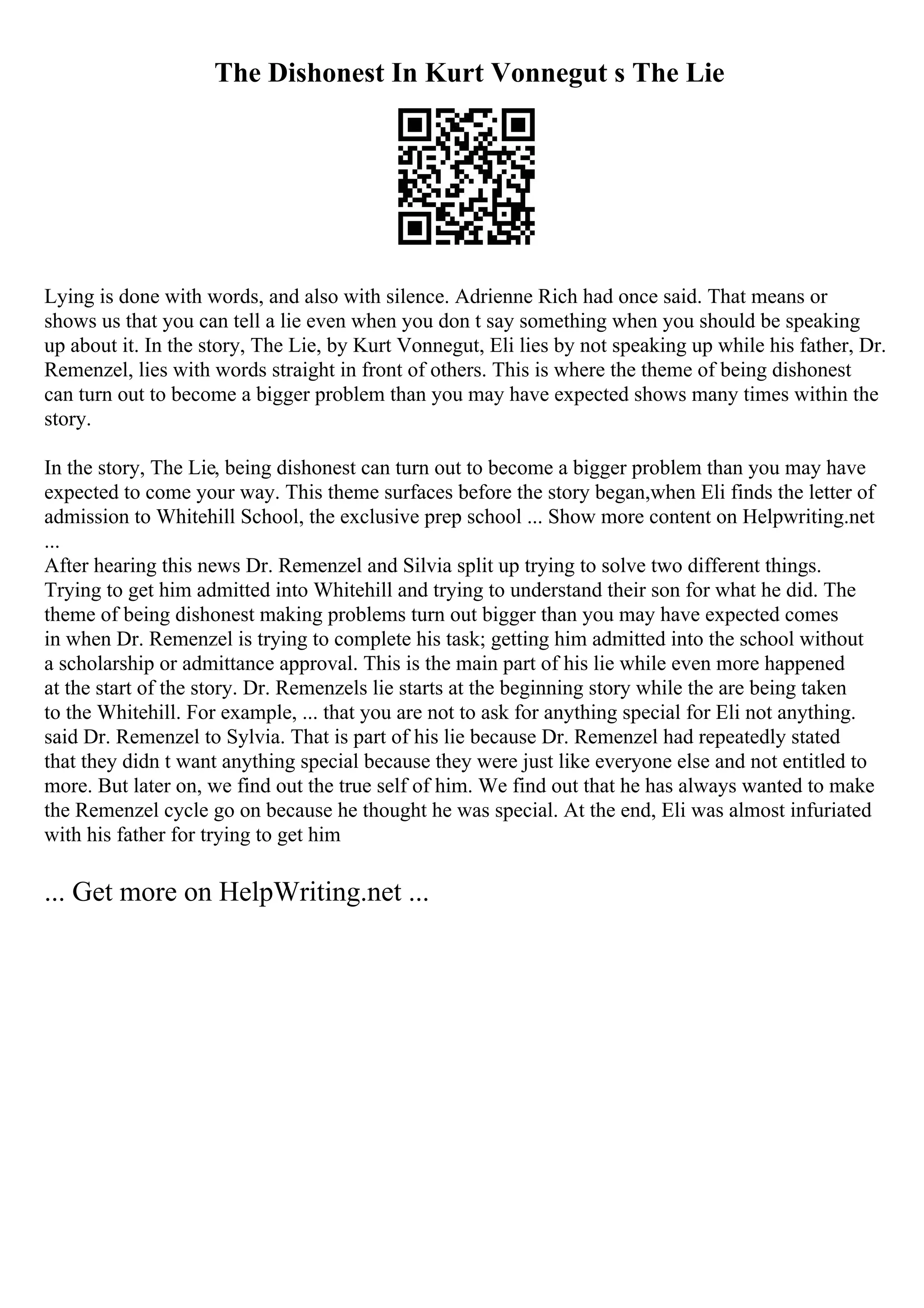 The Dishonest In Kurt Vonnegut s The Lie
Lying is done with words, and also with silence. Adrienne Rich had once said. That means or
shows us that you can tell a lie even when you don t say something when you should be speaking
up about it. In the story, The Lie, by Kurt Vonnegut, Eli lies by not speaking up while his father, Dr.
Remenzel, lies with words straight in front of others. This is where the theme of being dishonest
can turn out to become a bigger problem than you may have expected shows many times within the
story.
In the story, The Lie, being dishonest can turn out to become a bigger problem than you may have
expected to come your way. This theme surfaces before the story began,when Eli finds the letter of
admission to Whitehill School, the exclusive prep school ... Show more content on Helpwriting.net
...
After hearing this news Dr. Remenzel and Silvia split up trying to solve two different things.
Trying to get him admitted into Whitehill and trying to understand their son for what he did. The
theme of being dishonest making problems turn out bigger than you may have expected comes
in when Dr. Remenzel is trying to complete his task; getting him admitted into the school without
a scholarship or admittance approval. This is the main part of his lie while even more happened
at the start of the story. Dr. Remenzels lie starts at the beginning story while the are being taken
to the Whitehill. For example, ... that you are not to ask for anything special for Eli not anything.
said Dr. Remenzel to Sylvia. That is part of his lie because Dr. Remenzel had repeatedly stated
that they didn t want anything special because they were just like everyone else and not entitled to
more. But later on, we find out the true self of him. We find out that he has always wanted to make
the Remenzel cycle go on because he thought he was special. At the end, Eli was almost infuriated
with his father for trying to get him
... Get more on HelpWriting.net ...
 