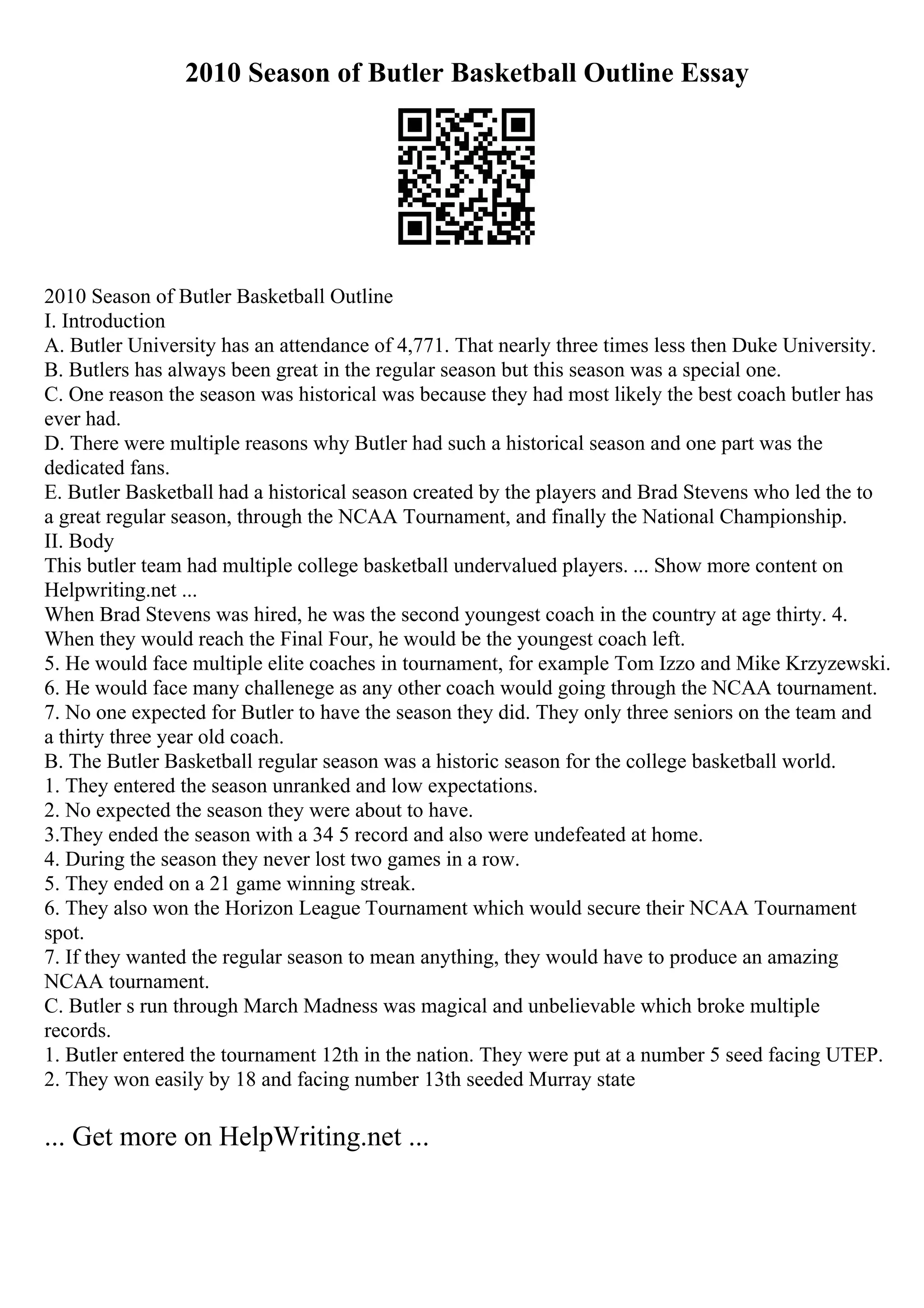 2010 Season of Butler Basketball Outline Essay
2010 Season of Butler Basketball Outline
I. Introduction
A. Butler University has an attendance of 4,771. That nearly three times less then Duke University.
B. Butlers has always been great in the regular season but this season was a special one.
C. One reason the season was historical was because they had most likely the best coach butler has
ever had.
D. There were multiple reasons why Butler had such a historical season and one part was the
dedicated fans.
E. Butler Basketball had a historical season created by the players and Brad Stevens who led the to
a great regular season, through the NCAA Tournament, and finally the National Championship.
II. Body
This butler team had multiple college basketball undervalued players. ... Show more content on
Helpwriting.net ...
When Brad Stevens was hired, he was the second youngest coach in the country at age thirty. 4.
When they would reach the Final Four, he would be the youngest coach left.
5. He would face multiple elite coaches in tournament, for example Tom Izzo and Mike Krzyzewski.
6. He would face many challenege as any other coach would going through the NCAA tournament.
7. No one expected for Butler to have the season they did. They only three seniors on the team and
a thirty three year old coach.
B. The Butler Basketball regular season was a historic season for the college basketball world.
1. They entered the season unranked and low expectations.
2. No expected the season they were about to have.
3.They ended the season with a 34 5 record and also were undefeated at home.
4. During the season they never lost two games in a row.
5. They ended on a 21 game winning streak.
6. They also won the Horizon League Tournament which would secure their NCAA Tournament
spot.
7. If they wanted the regular season to mean anything, they would have to produce an amazing
NCAA tournament.
C. Butler s run through March Madness was magical and unbelievable which broke multiple
records.
1. Butler entered the tournament 12th in the nation. They were put at a number 5 seed facing UTEP.
2. They won easily by 18 and facing number 13th seeded Murray state
... Get more on HelpWriting.net ...
 