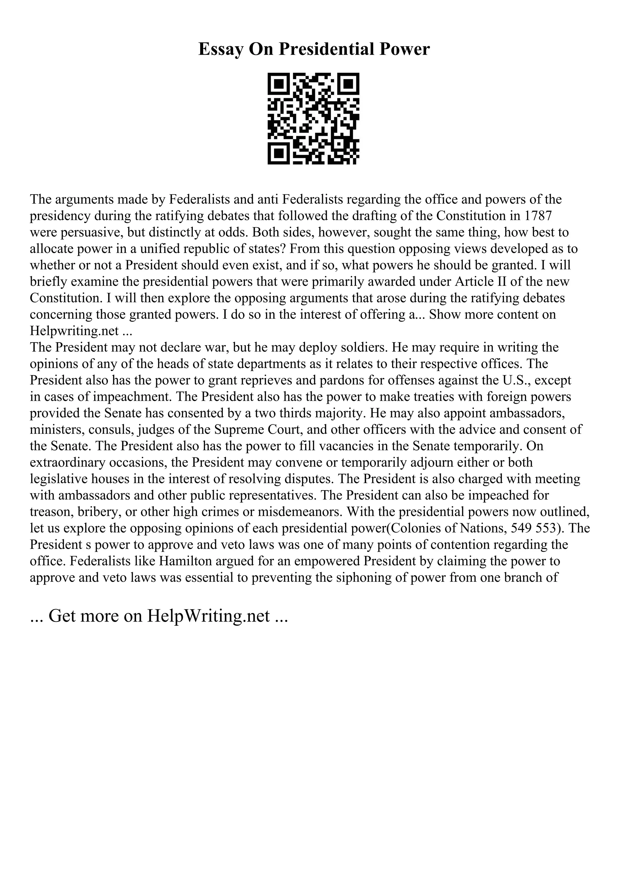 Essay On Presidential Power
The arguments made by Federalists and anti Federalists regarding the office and powers of the
presidency during the ratifying debates that followed the drafting of the Constitution in 1787
were persuasive, but distinctly at odds. Both sides, however, sought the same thing, how best to
allocate power in a unified republic of states? From this question opposing views developed as to
whether or not a President should even exist, and if so, what powers he should be granted. I will
briefly examine the presidential powers that were primarily awarded under Article II of the new
Constitution. I will then explore the opposing arguments that arose during the ratifying debates
concerning those granted powers. I do so in the interest of offering a... Show more content on
Helpwriting.net ...
The President may not declare war, but he may deploy soldiers. He may require in writing the
opinions of any of the heads of state departments as it relates to their respective offices. The
President also has the power to grant reprieves and pardons for offenses against the U.S., except
in cases of impeachment. The President also has the power to make treaties with foreign powers
provided the Senate has consented by a two thirds majority. He may also appoint ambassadors,
ministers, consuls, judges of the Supreme Court, and other officers with the advice and consent of
the Senate. The President also has the power to fill vacancies in the Senate temporarily. On
extraordinary occasions, the President may convene or temporarily adjourn either or both
legislative houses in the interest of resolving disputes. The President is also charged with meeting
with ambassadors and other public representatives. The President can also be impeached for
treason, bribery, or other high crimes or misdemeanors. With the presidential powers now outlined,
let us explore the opposing opinions of each presidential power(Colonies of Nations, 549 553). The
President s power to approve and veto laws was one of many points of contention regarding the
office. Federalists like Hamilton argued for an empowered President by claiming the power to
approve and veto laws was essential to preventing the siphoning of power from one branch of
... Get more on HelpWriting.net ...
 
