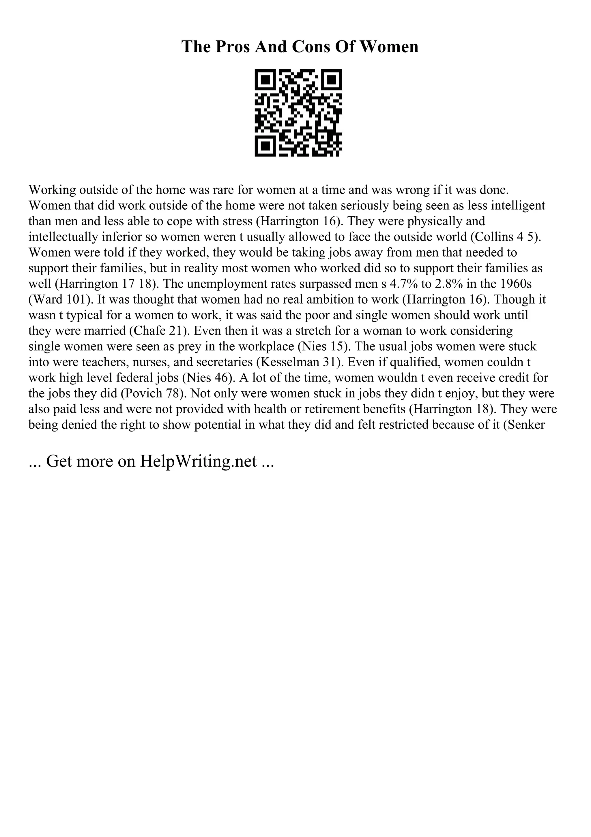The Pros And Cons Of Women
Working outside of the home was rare for women at a time and was wrong if it was done.
Women that did work outside of the home were not taken seriously being seen as less intelligent
than men and less able to cope with stress (Harrington 16). They were physically and
intellectually inferior so women weren t usually allowed to face the outside world (Collins 4 5).
Women were told if they worked, they would be taking jobs away from men that needed to
support their families, but in reality most women who worked did so to support their families as
well (Harrington 17 18). The unemployment rates surpassed men s 4.7% to 2.8% in the 1960s
(Ward 101). It was thought that women had no real ambition to work (Harrington 16). Though it
wasn t typical for a women to work, it was said the poor and single women should work until
they were married (Chafe 21). Even then it was a stretch for a woman to work considering
single women were seen as prey in the workplace (Nies 15). The usual jobs women were stuck
into were teachers, nurses, and secretaries (Kesselman 31). Even if qualified, women couldn t
work high level federal jobs (Nies 46). A lot of the time, women wouldn t even receive credit for
the jobs they did (Povich 78). Not only were women stuck in jobs they didn t enjoy, but they were
also paid less and were not provided with health or retirement benefits (Harrington 18). They were
being denied the right to show potential in what they did and felt restricted because of it (Senker
... Get more on HelpWriting.net ...
 