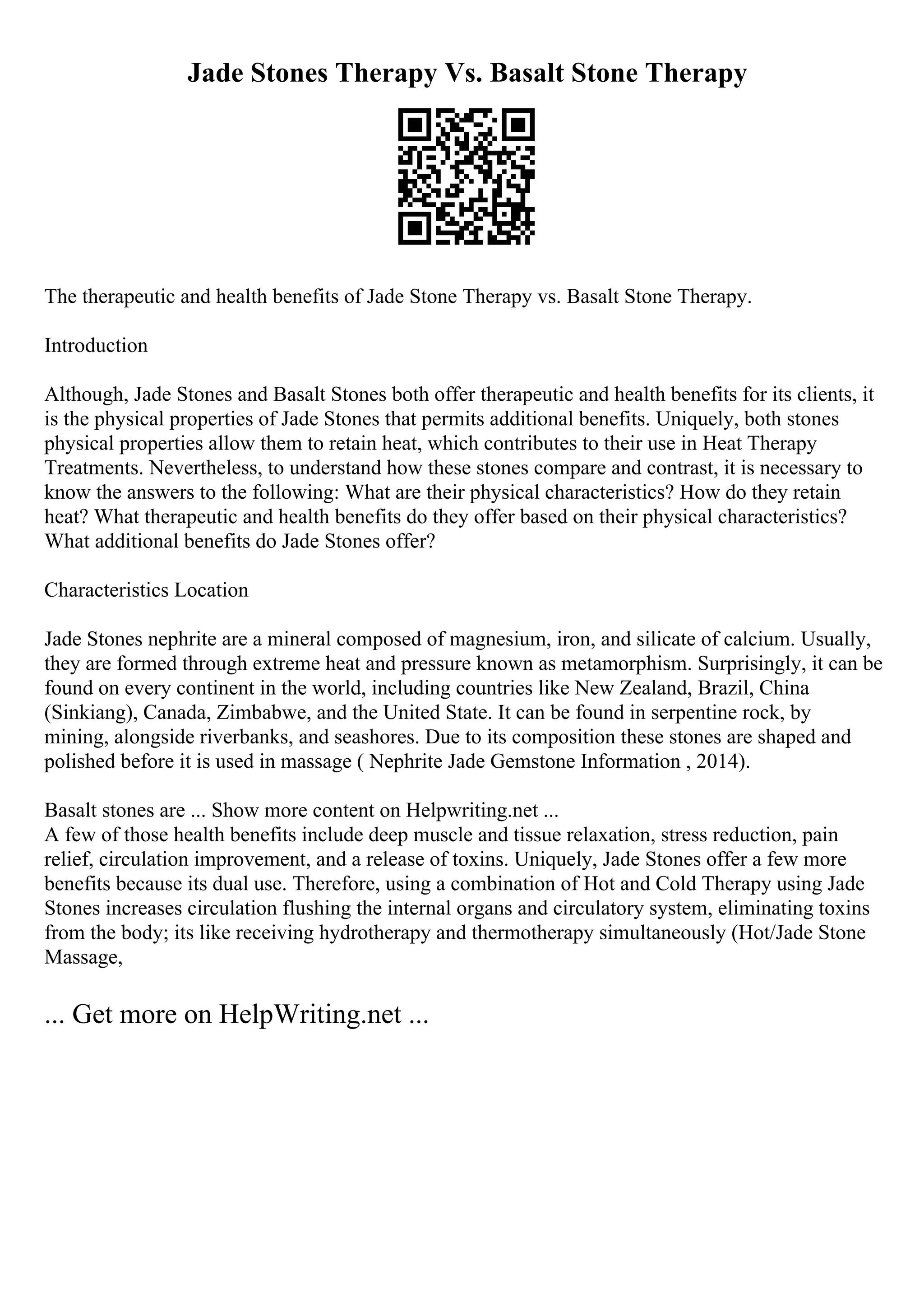 Jade Stones Therapy Vs. Basalt Stone Therapy
The therapeutic and health benefits of Jade Stone Therapy vs. Basalt Stone Therapy.
Introduction
Although, Jade Stones and Basalt Stones both offer therapeutic and health benefits for its clients, it
is the physical properties of Jade Stones that permits additional benefits. Uniquely, both stones
physical properties allow them to retain heat, which contributes to their use in Heat Therapy
Treatments. Nevertheless, to understand how these stones compare and contrast, it is necessary to
know the answers to the following: What are their physical characteristics? How do they retain
heat? What therapeutic and health benefits do they offer based on their physical characteristics?
What additional benefits do Jade Stones offer?
Characteristics Location
Jade Stones nephrite are a mineral composed of magnesium, iron, and silicate of calcium. Usually,
they are formed through extreme heat and pressure known as metamorphism. Surprisingly, it can be
found on every continent in the world, including countries like New Zealand, Brazil, China
(Sinkiang), Canada, Zimbabwe, and the United State. It can be found in serpentine rock, by
mining, alongside riverbanks, and seashores. Due to its composition these stones are shaped and
polished before it is used in massage ( Nephrite Jade Gemstone Information , 2014).
Basalt stones are ... Show more content on Helpwriting.net ...
A few of those health benefits include deep muscle and tissue relaxation, stress reduction, pain
relief, circulation improvement, and a release of toxins. Uniquely, Jade Stones offer a few more
benefits because its dual use. Therefore, using a combination of Hot and Cold Therapy using Jade
Stones increases circulation flushing the internal organs and circulatory system, eliminating toxins
from the body; its like receiving hydrotherapy and thermotherapy simultaneously (Hot/Jade Stone
Massage,
... Get more on HelpWriting.net ...
 