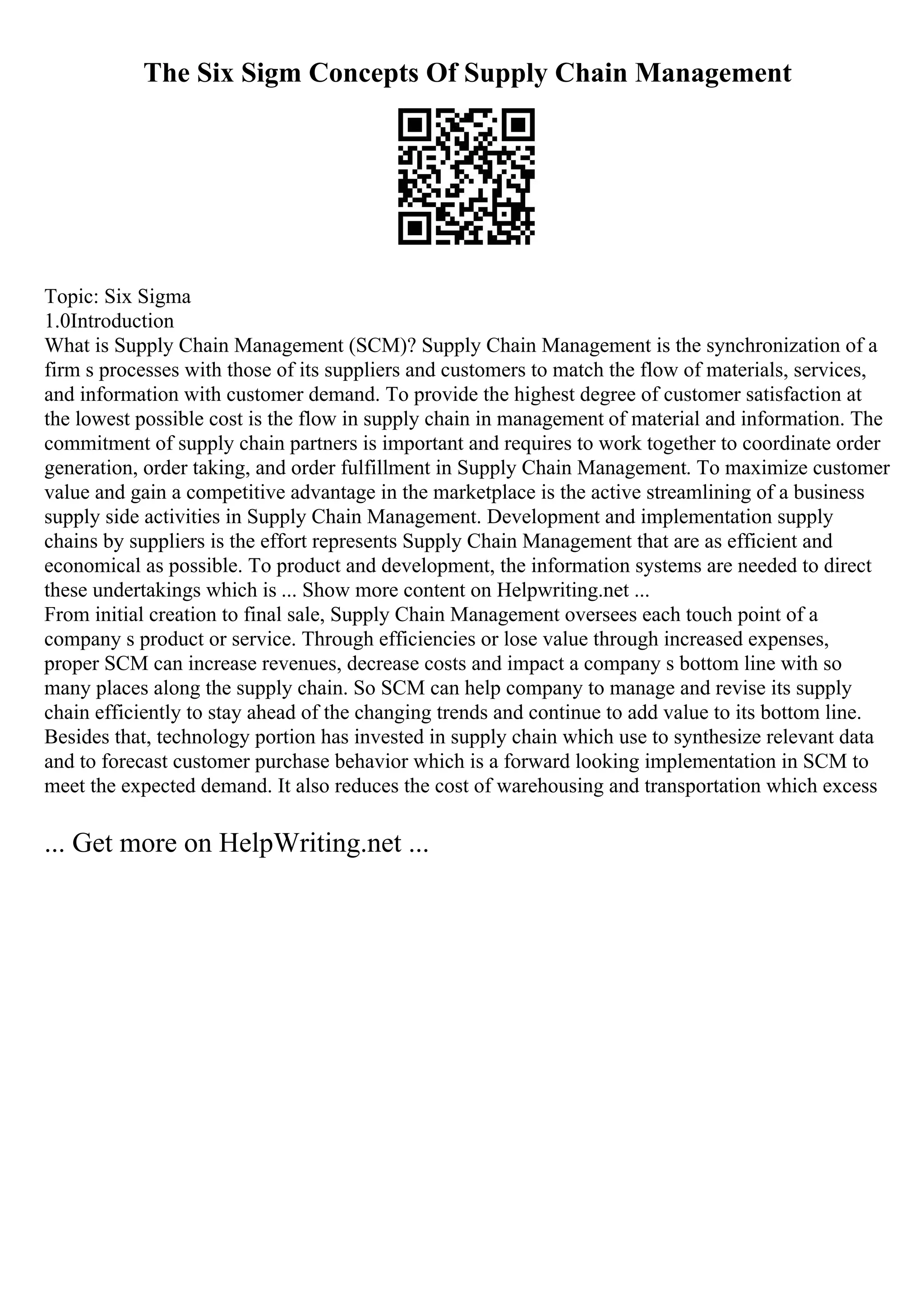The Six Sigm Concepts Of Supply Chain Management
Topic: Six Sigma
1.0Introduction
What is Supply Chain Management (SCM)? Supply Chain Management is the synchronization of a
firm s processes with those of its suppliers and customers to match the flow of materials, services,
and information with customer demand. To provide the highest degree of customer satisfaction at
the lowest possible cost is the flow in supply chain in management of material and information. The
commitment of supply chain partners is important and requires to work together to coordinate order
generation, order taking, and order fulfillment in Supply Chain Management. To maximize customer
value and gain a competitive advantage in the marketplace is the active streamlining of a business
supply side activities in Supply Chain Management. Development and implementation supply
chains by suppliers is the effort represents Supply Chain Management that are as efficient and
economical as possible. To product and development, the information systems are needed to direct
these undertakings which is ... Show more content on Helpwriting.net ...
From initial creation to final sale, Supply Chain Management oversees each touch point of a
company s product or service. Through efficiencies or lose value through increased expenses,
proper SCM can increase revenues, decrease costs and impact a company s bottom line with so
many places along the supply chain. So SCM can help company to manage and revise its supply
chain efficiently to stay ahead of the changing trends and continue to add value to its bottom line.
Besides that, technology portion has invested in supply chain which use to synthesize relevant data
and to forecast customer purchase behavior which is a forward looking implementation in SCM to
meet the expected demand. It also reduces the cost of warehousing and transportation which excess
... Get more on HelpWriting.net ...
 