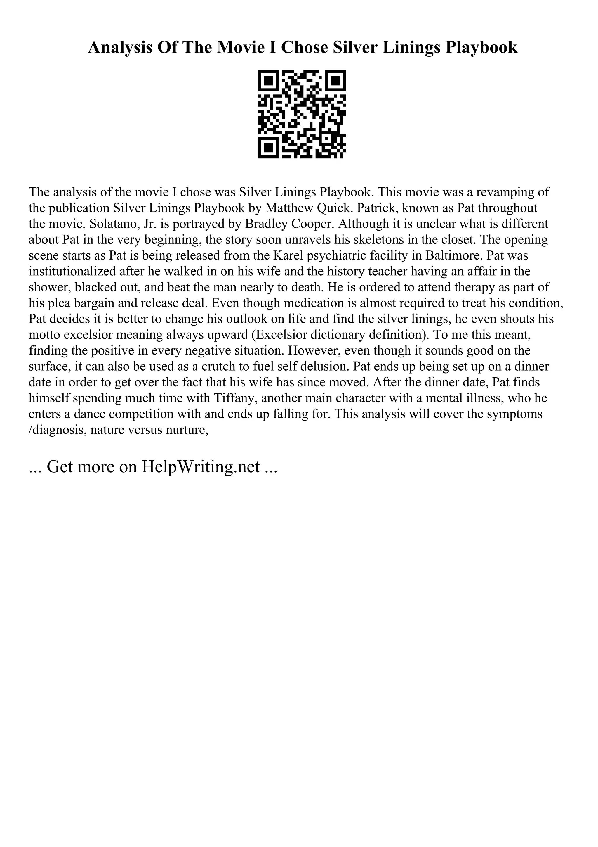 Analysis Of The Movie I Chose Silver Linings Playbook
The analysis of the movie I chose was Silver Linings Playbook. This movie was a revamping of
the publication Silver Linings Playbook by Matthew Quick. Patrick, known as Pat throughout
the movie, Solatano, Jr. is portrayed by Bradley Cooper. Although it is unclear what is different
about Pat in the very beginning, the story soon unravels his skeletons in the closet. The opening
scene starts as Pat is being released from the Karel psychiatric facility in Baltimore. Pat was
institutionalized after he walked in on his wife and the history teacher having an affair in the
shower, blacked out, and beat the man nearly to death. He is ordered to attend therapy as part of
his plea bargain and release deal. Even though medication is almost required to treat his condition,
Pat decides it is better to change his outlook on life and find the silver linings, he even shouts his
motto excelsior meaning always upward (Excelsior dictionary definition). To me this meant,
finding the positive in every negative situation. However, even though it sounds good on the
surface, it can also be used as a crutch to fuel self delusion. Pat ends up being set up on a dinner
date in order to get over the fact that his wife has since moved. After the dinner date, Pat finds
himself spending much time with Tiffany, another main character with a mental illness, who he
enters a dance competition with and ends up falling for. This analysis will cover the symptoms
/diagnosis, nature versus nurture,
... Get more on HelpWriting.net ...
 