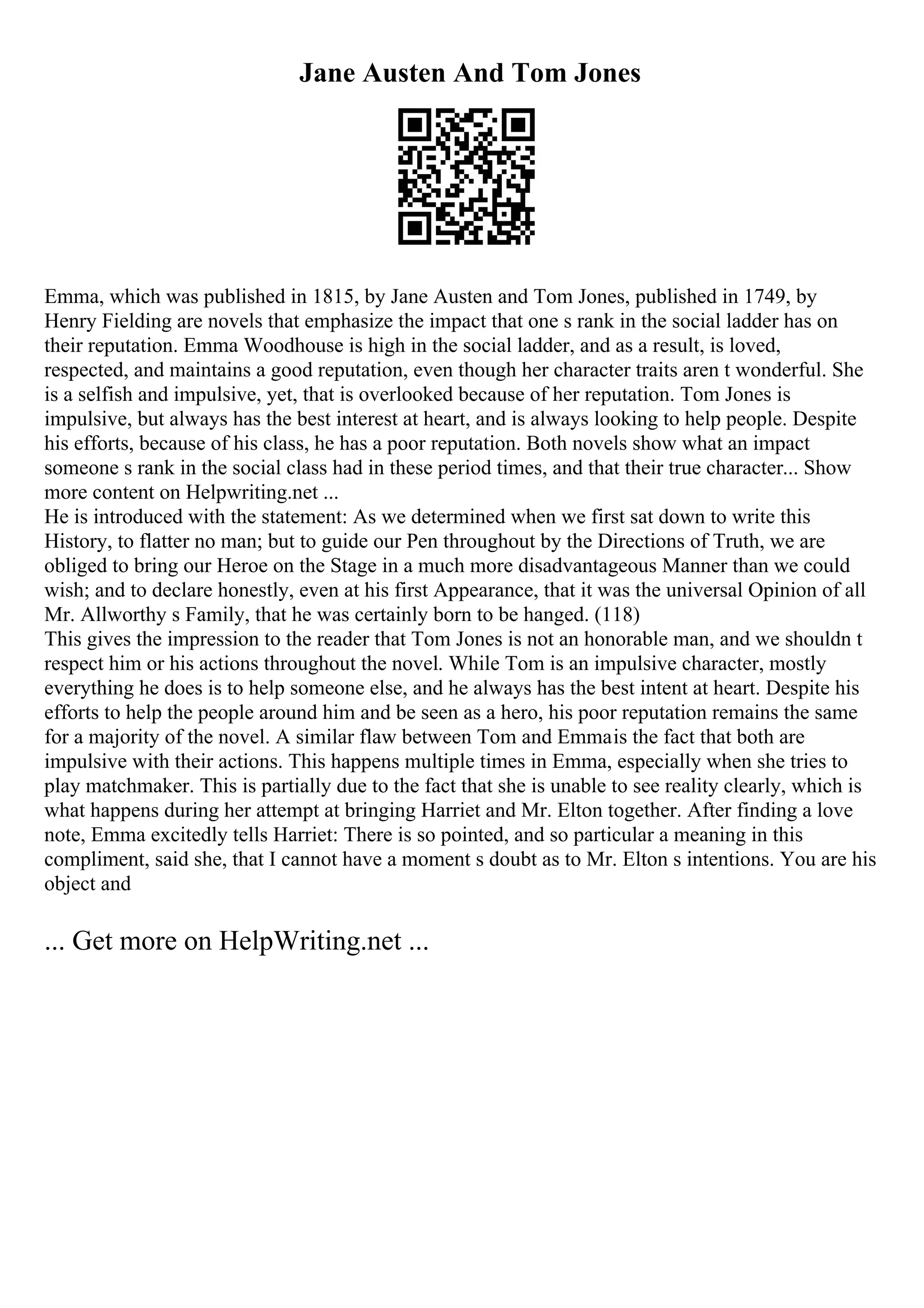 Jane Austen And Tom Jones
Emma, which was published in 1815, by Jane Austen and Tom Jones, published in 1749, by
Henry Fielding are novels that emphasize the impact that one s rank in the social ladder has on
their reputation. Emma Woodhouse is high in the social ladder, and as a result, is loved,
respected, and maintains a good reputation, even though her character traits aren t wonderful. She
is a selfish and impulsive, yet, that is overlooked because of her reputation. Tom Jones is
impulsive, but always has the best interest at heart, and is always looking to help people. Despite
his efforts, because of his class, he has a poor reputation. Both novels show what an impact
someone s rank in the social class had in these period times, and that their true character... Show
more content on Helpwriting.net ...
He is introduced with the statement: As we determined when we first sat down to write this
History, to flatter no man; but to guide our Pen throughout by the Directions of Truth, we are
obliged to bring our Heroe on the Stage in a much more disadvantageous Manner than we could
wish; and to declare honestly, even at his first Appearance, that it was the universal Opinion of all
Mr. Allworthy s Family, that he was certainly born to be hanged. (118)
This gives the impression to the reader that Tom Jones is not an honorable man, and we shouldn t
respect him or his actions throughout the novel. While Tom is an impulsive character, mostly
everything he does is to help someone else, and he always has the best intent at heart. Despite his
efforts to help the people around him and be seen as a hero, his poor reputation remains the same
for a majority of the novel. A similar flaw between Tom and Emmais the fact that both are
impulsive with their actions. This happens multiple times in Emma, especially when she tries to
play matchmaker. This is partially due to the fact that she is unable to see reality clearly, which is
what happens during her attempt at bringing Harriet and Mr. Elton together. After finding a love
note, Emma excitedly tells Harriet: There is so pointed, and so particular a meaning in this
compliment, said she, that I cannot have a moment s doubt as to Mr. Elton s intentions. You are his
object and
... Get more on HelpWriting.net ...
 