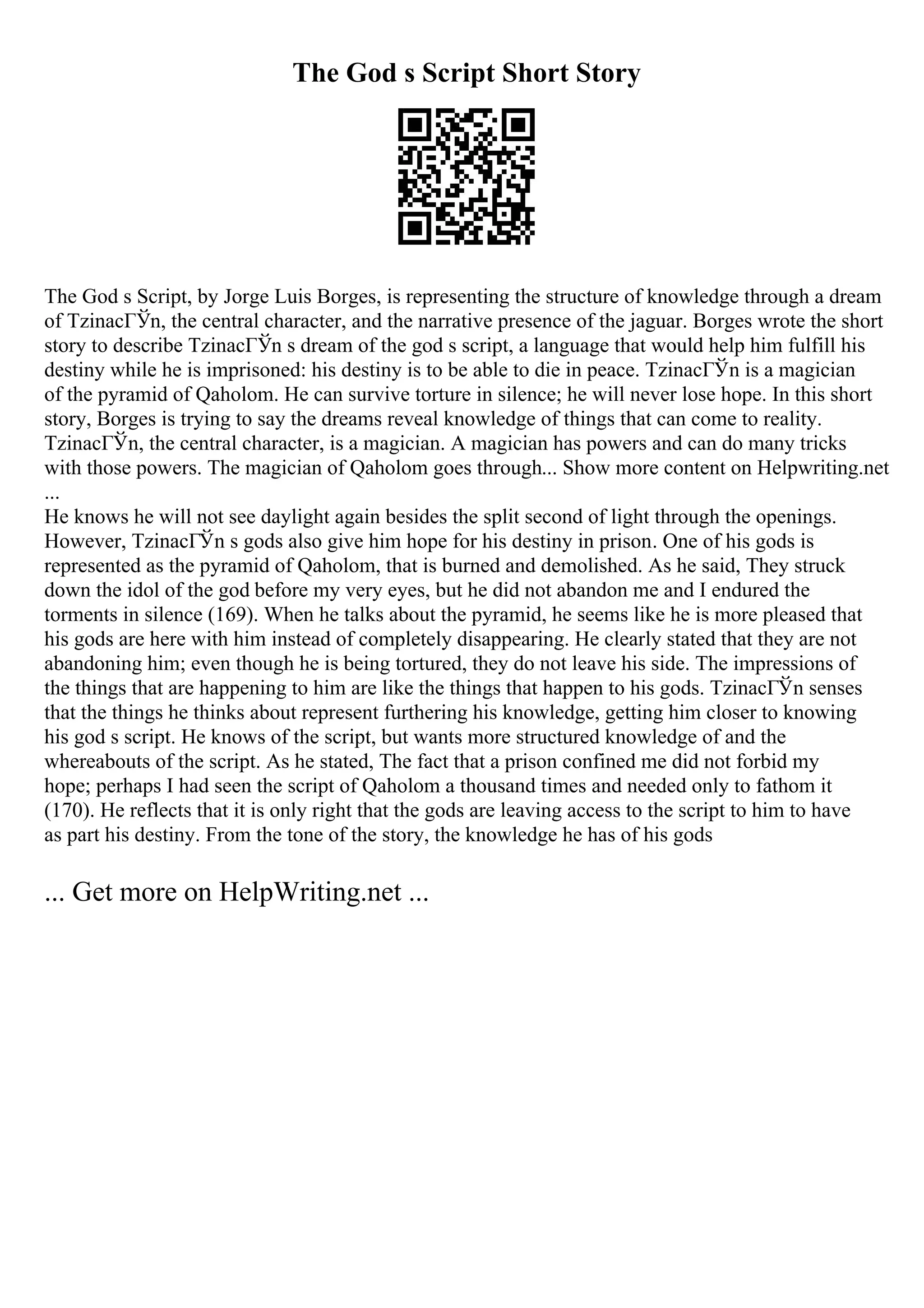 The God s Script Short Story
The God s Script, by Jorge Luis Borges, is representing the structure of knowledge through a dream
of TzinacГЎn, the central character, and the narrative presence of the jaguar. Borges wrote the short
story to describe TzinacГЎn s dream of the god s script, a language that would help him fulfill his
destiny while he is imprisoned: his destiny is to be able to die in peace. TzinacГЎn is a magician
of the pyramid of Qaholom. He can survive torture in silence; he will never lose hope. In this short
story, Borges is trying to say the dreams reveal knowledge of things that can come to reality.
TzinacГЎn, the central character, is a magician. A magician has powers and can do many tricks
with those powers. The magician of Qaholom goes through... Show more content on Helpwriting.net
...
He knows he will not see daylight again besides the split second of light through the openings.
However, TzinacГЎn s gods also give him hope for his destiny in prison. One of his gods is
represented as the pyramid of Qaholom, that is burned and demolished. As he said, They struck
down the idol of the god before my very eyes, but he did not abandon me and I endured the
torments in silence (169). When he talks about the pyramid, he seems like he is more pleased that
his gods are here with him instead of completely disappearing. He clearly stated that they are not
abandoning him; even though he is being tortured, they do not leave his side. The impressions of
the things that are happening to him are like the things that happen to his gods. TzinacГЎn senses
that the things he thinks about represent furthering his knowledge, getting him closer to knowing
his god s script. He knows of the script, but wants more structured knowledge of and the
whereabouts of the script. As he stated, The fact that a prison confined me did not forbid my
hope; perhaps I had seen the script of Qaholom a thousand times and needed only to fathom it
(170). He reflects that it is only right that the gods are leaving access to the script to him to have
as part his destiny. From the tone of the story, the knowledge he has of his gods
... Get more on HelpWriting.net ...
 