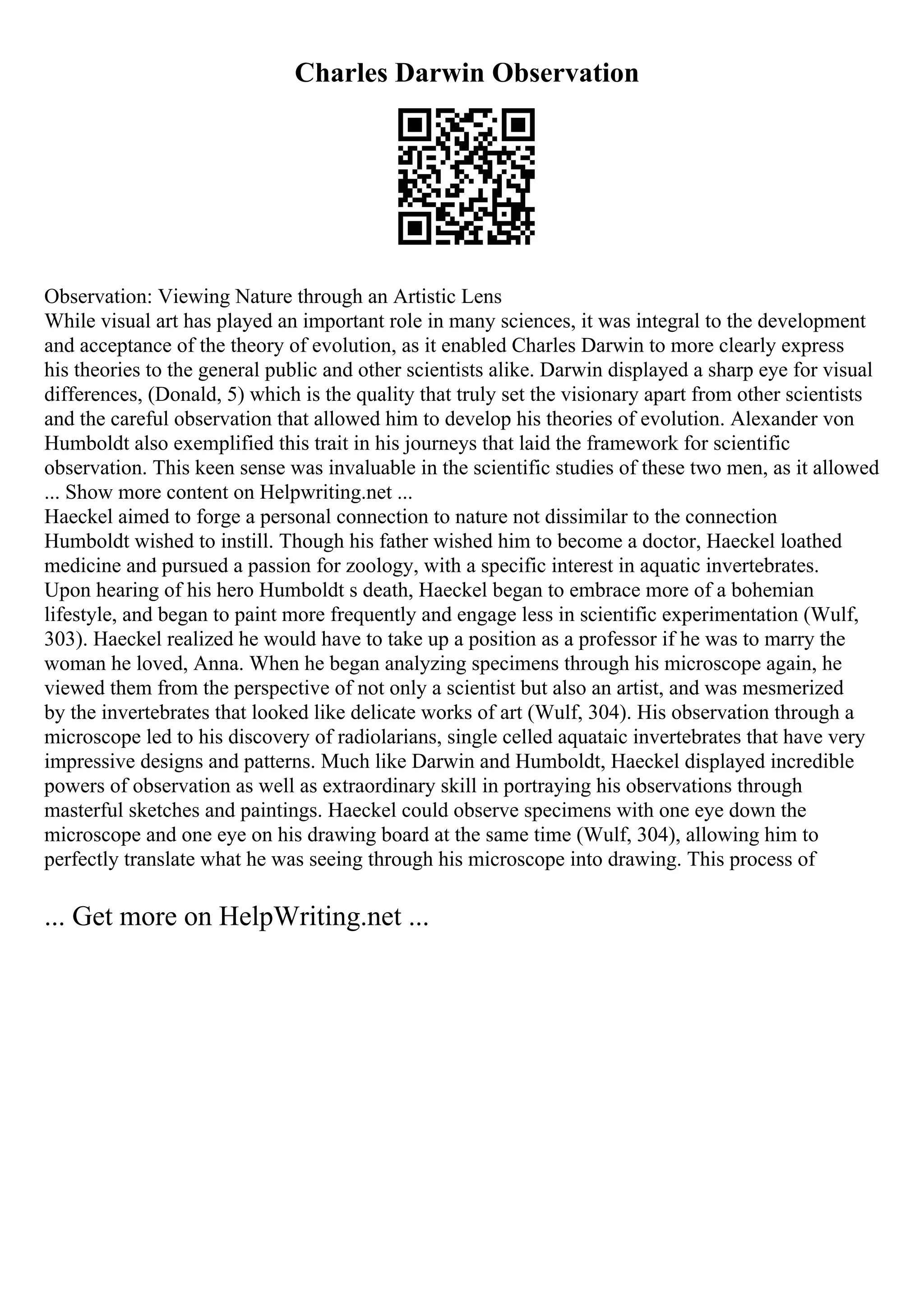 Charles Darwin Observation
Observation: Viewing Nature through an Artistic Lens
While visual art has played an important role in many sciences, it was integral to the development
and acceptance of the theory of evolution, as it enabled Charles Darwin to more clearly express
his theories to the general public and other scientists alike. Darwin displayed a sharp eye for visual
differences, (Donald, 5) which is the quality that truly set the visionary apart from other scientists
and the careful observation that allowed him to develop his theories of evolution. Alexander von
Humboldt also exemplified this trait in his journeys that laid the framework for scientific
observation. This keen sense was invaluable in the scientific studies of these two men, as it allowed
... Show more content on Helpwriting.net ...
Haeckel aimed to forge a personal connection to nature not dissimilar to the connection
Humboldt wished to instill. Though his father wished him to become a doctor, Haeckel loathed
medicine and pursued a passion for zoology, with a specific interest in aquatic invertebrates.
Upon hearing of his hero Humboldt s death, Haeckel began to embrace more of a bohemian
lifestyle, and began to paint more frequently and engage less in scientific experimentation (Wulf,
303). Haeckel realized he would have to take up a position as a professor if he was to marry the
woman he loved, Anna. When he began analyzing specimens through his microscope again, he
viewed them from the perspective of not only a scientist but also an artist, and was mesmerized
by the invertebrates that looked like delicate works of art (Wulf, 304). His observation through a
microscope led to his discovery of radiolarians, single celled aquataic invertebrates that have very
impressive designs and patterns. Much like Darwin and Humboldt, Haeckel displayed incredible
powers of observation as well as extraordinary skill in portraying his observations through
masterful sketches and paintings. Haeckel could observe specimens with one eye down the
microscope and one eye on his drawing board at the same time (Wulf, 304), allowing him to
perfectly translate what he was seeing through his microscope into drawing. This process of
... Get more on HelpWriting.net ...
 