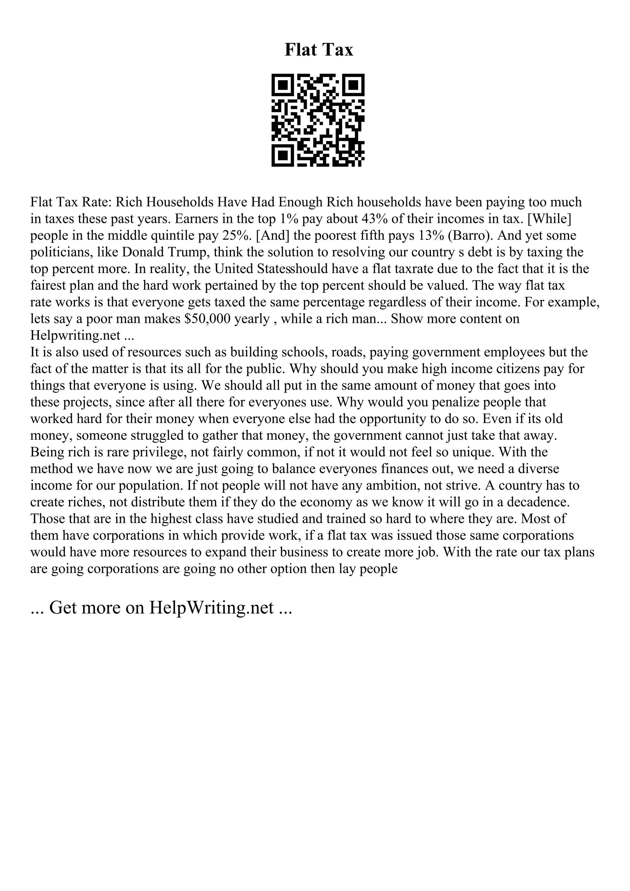 Flat Tax
Flat Tax Rate: Rich Households Have Had Enough Rich households have been paying too much
in taxes these past years. Earners in the top 1% pay about 43% of their incomes in tax. [While]
people in the middle quintile pay 25%. [And] the poorest fifth pays 13% (Barro). And yet some
politicians, like Donald Trump, think the solution to resolving our country s debt is by taxing the
top percent more. In reality, the United Statesshould have a flat taxrate due to the fact that it is the
fairest plan and the hard work pertained by the top percent should be valued. The way flat tax
rate works is that everyone gets taxed the same percentage regardless of their income. For example,
lets say a poor man makes $50,000 yearly , while a rich man... Show more content on
Helpwriting.net ...
It is also used of resources such as building schools, roads, paying government employees but the
fact of the matter is that its all for the public. Why should you make high income citizens pay for
things that everyone is using. We should all put in the same amount of money that goes into
these projects, since after all there for everyones use. Why would you penalize people that
worked hard for their money when everyone else had the opportunity to do so. Even if its old
money, someone struggled to gather that money, the government cannot just take that away.
Being rich is rare privilege, not fairly common, if not it would not feel so unique. With the
method we have now we are just going to balance everyones finances out, we need a diverse
income for our population. If not people will not have any ambition, not strive. A country has to
create riches, not distribute them if they do the economy as we know it will go in a decadence.
Those that are in the highest class have studied and trained so hard to where they are. Most of
them have corporations in which provide work, if a flat tax was issued those same corporations
would have more resources to expand their business to create more job. With the rate our tax plans
are going corporations are going no other option then lay people
... Get more on HelpWriting.net ...
 