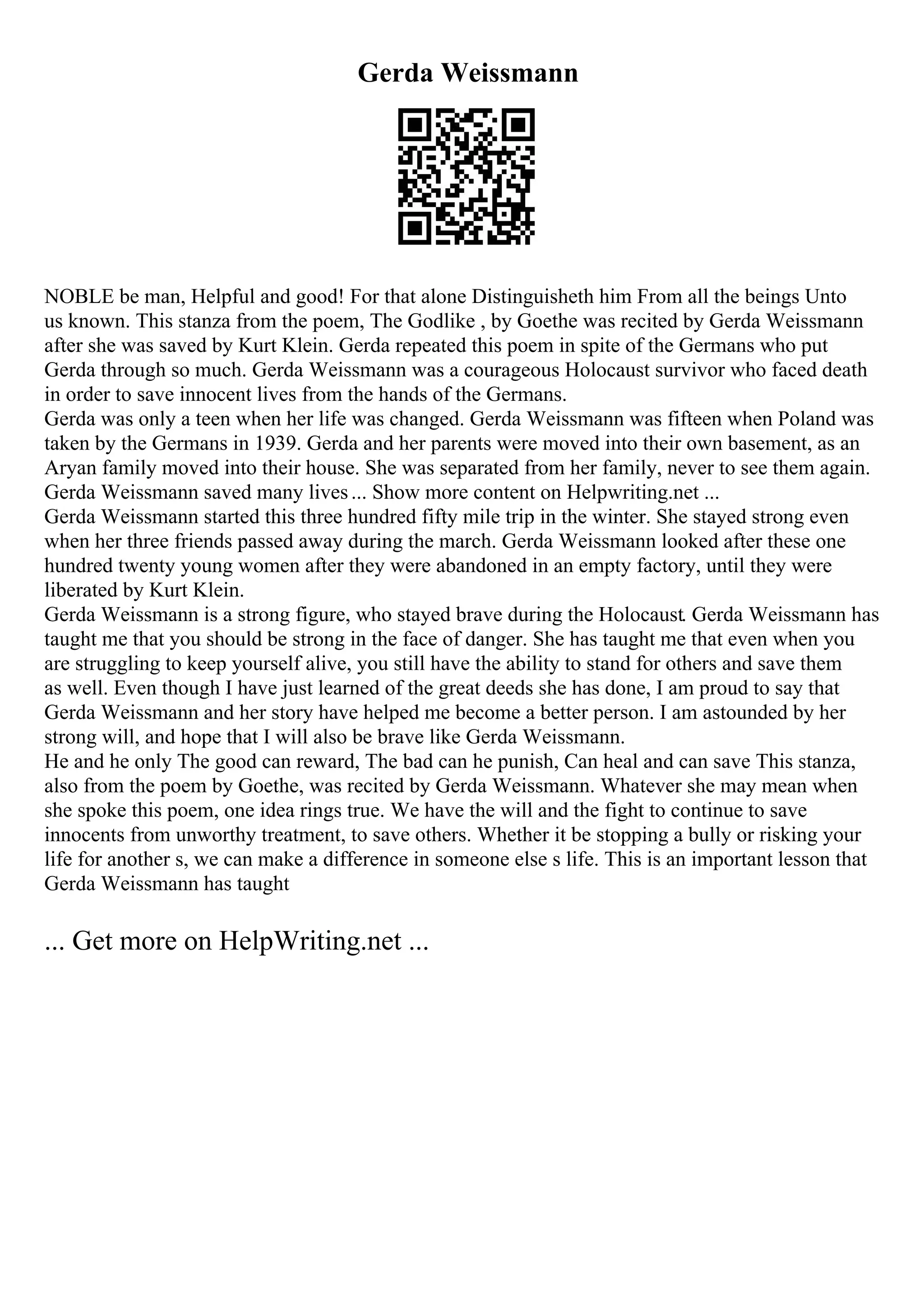 Gerda Weissmann
NOBLE be man, Helpful and good! For that alone Distinguisheth him From all the beings Unto
us known. This stanza from the poem, The Godlike , by Goethe was recited by Gerda Weissmann
after she was saved by Kurt Klein. Gerda repeated this poem in spite of the Germans who put
Gerda through so much. Gerda Weissmann was a courageous Holocaust survivor who faced death
in order to save innocent lives from the hands of the Germans.
Gerda was only a teen when her life was changed. Gerda Weissmann was fifteen when Poland was
taken by the Germans in 1939. Gerda and her parents were moved into their own basement, as an
Aryan family moved into their house. She was separated from her family, never to see them again.
Gerda Weissmann saved many lives... Show more content on Helpwriting.net ...
Gerda Weissmann started this three hundred fifty mile trip in the winter. She stayed strong even
when her three friends passed away during the march. Gerda Weissmann looked after these one
hundred twenty young women after they were abandoned in an empty factory, until they were
liberated by Kurt Klein.
Gerda Weissmann is a strong figure, who stayed brave during the Holocaust. Gerda Weissmann has
taught me that you should be strong in the face of danger. She has taught me that even when you
are struggling to keep yourself alive, you still have the ability to stand for others and save them
as well. Even though I have just learned of the great deeds she has done, I am proud to say that
Gerda Weissmann and her story have helped me become a better person. I am astounded by her
strong will, and hope that I will also be brave like Gerda Weissmann.
He and he only The good can reward, The bad can he punish, Can heal and can save This stanza,
also from the poem by Goethe, was recited by Gerda Weissmann. Whatever she may mean when
she spoke this poem, one idea rings true. We have the will and the fight to continue to save
innocents from unworthy treatment, to save others. Whether it be stopping a bully or risking your
life for another s, we can make a difference in someone else s life. This is an important lesson that
Gerda Weissmann has taught
... Get more on HelpWriting.net ...
 