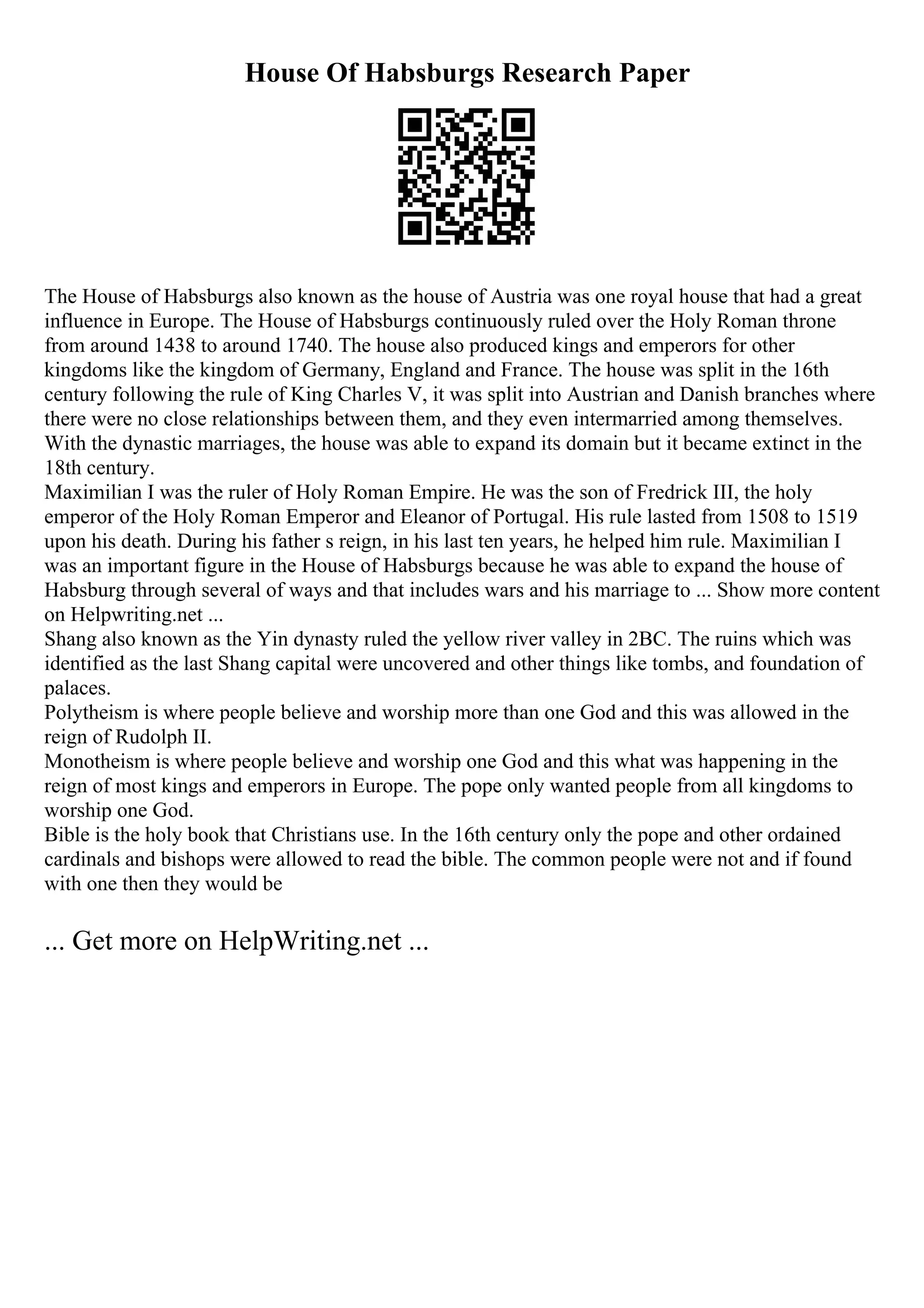 House Of Habsburgs Research Paper
The House of Habsburgs also known as the house of Austria was one royal house that had a great
influence in Europe. The House of Habsburgs continuously ruled over the Holy Roman throne
from around 1438 to around 1740. The house also produced kings and emperors for other
kingdoms like the kingdom of Germany, England and France. The house was split in the 16th
century following the rule of King Charles V, it was split into Austrian and Danish branches where
there were no close relationships between them, and they even intermarried among themselves.
With the dynastic marriages, the house was able to expand its domain but it became extinct in the
18th century.
Maximilian I was the ruler of Holy Roman Empire. He was the son of Fredrick III, the holy
emperor of the Holy Roman Emperor and Eleanor of Portugal. His rule lasted from 1508 to 1519
upon his death. During his father s reign, in his last ten years, he helped him rule. Maximilian I
was an important figure in the House of Habsburgs because he was able to expand the house of
Habsburg through several of ways and that includes wars and his marriage to ... Show more content
on Helpwriting.net ...
Shang also known as the Yin dynasty ruled the yellow river valley in 2BC. The ruins which was
identified as the last Shang capital were uncovered and other things like tombs, and foundation of
palaces.
Polytheism is where people believe and worship more than one God and this was allowed in the
reign of Rudolph II.
Monotheism is where people believe and worship one God and this what was happening in the
reign of most kings and emperors in Europe. The pope only wanted people from all kingdoms to
worship one God.
Bible is the holy book that Christians use. In the 16th century only the pope and other ordained
cardinals and bishops were allowed to read the bible. The common people were not and if found
with one then they would be
... Get more on HelpWriting.net ...
 
