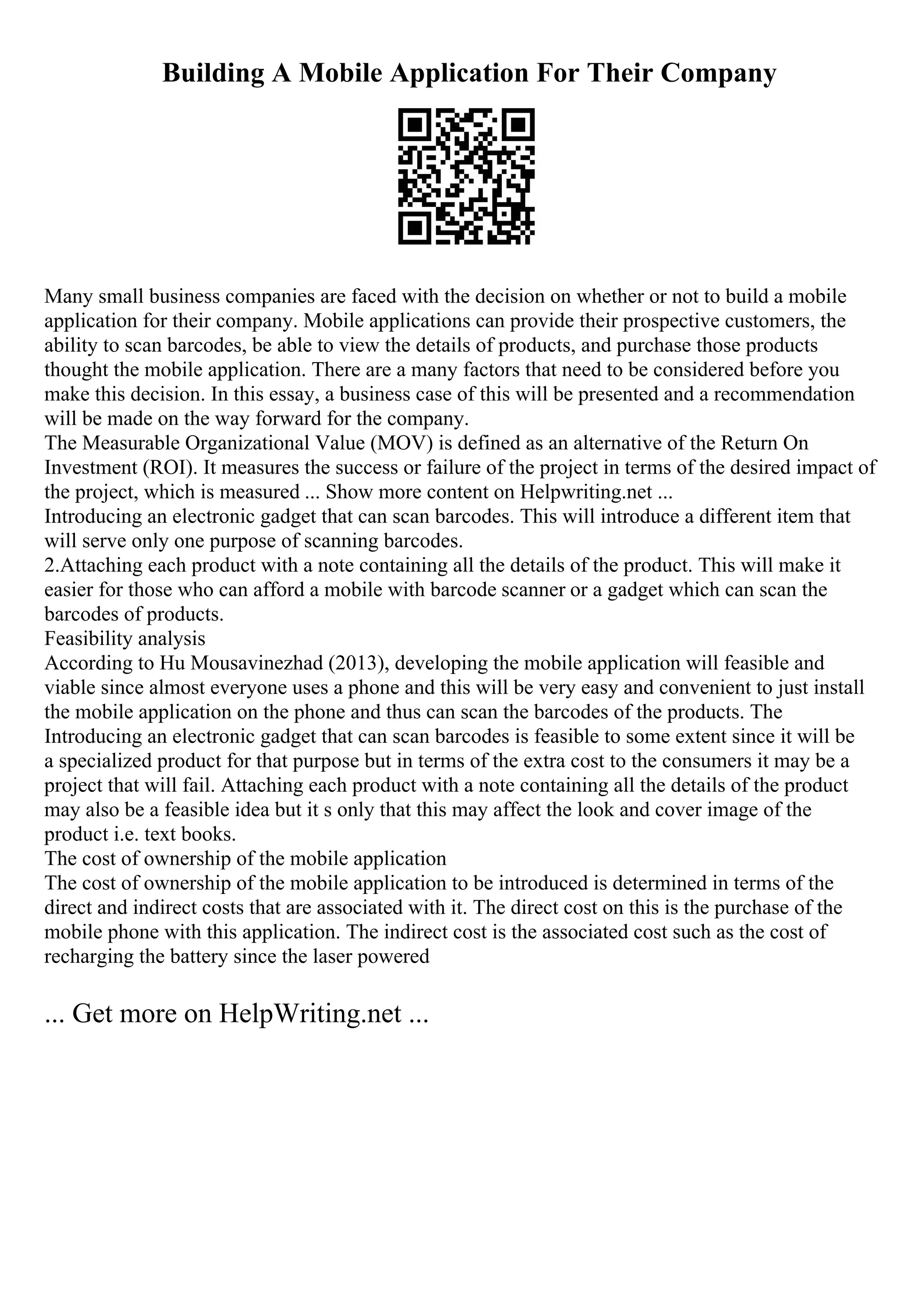 Building A Mobile Application For Their Company
Many small business companies are faced with the decision on whether or not to build a mobile
application for their company. Mobile applications can provide their prospective customers, the
ability to scan barcodes, be able to view the details of products, and purchase those products
thought the mobile application. There are a many factors that need to be considered before you
make this decision. In this essay, a business case of this will be presented and a recommendation
will be made on the way forward for the company.
The Measurable Organizational Value (MOV) is defined as an alternative of the Return On
Investment (ROI). It measures the success or failure of the project in terms of the desired impact of
the project, which is measured ... Show more content on Helpwriting.net ...
Introducing an electronic gadget that can scan barcodes. This will introduce a different item that
will serve only one purpose of scanning barcodes.
2.Attaching each product with a note containing all the details of the product. This will make it
easier for those who can afford a mobile with barcode scanner or a gadget which can scan the
barcodes of products.
Feasibility analysis
According to Hu Mousavinezhad (2013), developing the mobile application will feasible and
viable since almost everyone uses a phone and this will be very easy and convenient to just install
the mobile application on the phone and thus can scan the barcodes of the products. The
Introducing an electronic gadget that can scan barcodes is feasible to some extent since it will be
a specialized product for that purpose but in terms of the extra cost to the consumers it may be a
project that will fail. Attaching each product with a note containing all the details of the product
may also be a feasible idea but it s only that this may affect the look and cover image of the
product i.e. text books.
The cost of ownership of the mobile application
The cost of ownership of the mobile application to be introduced is determined in terms of the
direct and indirect costs that are associated with it. The direct cost on this is the purchase of the
mobile phone with this application. The indirect cost is the associated cost such as the cost of
recharging the battery since the laser powered
... Get more on HelpWriting.net ...
 