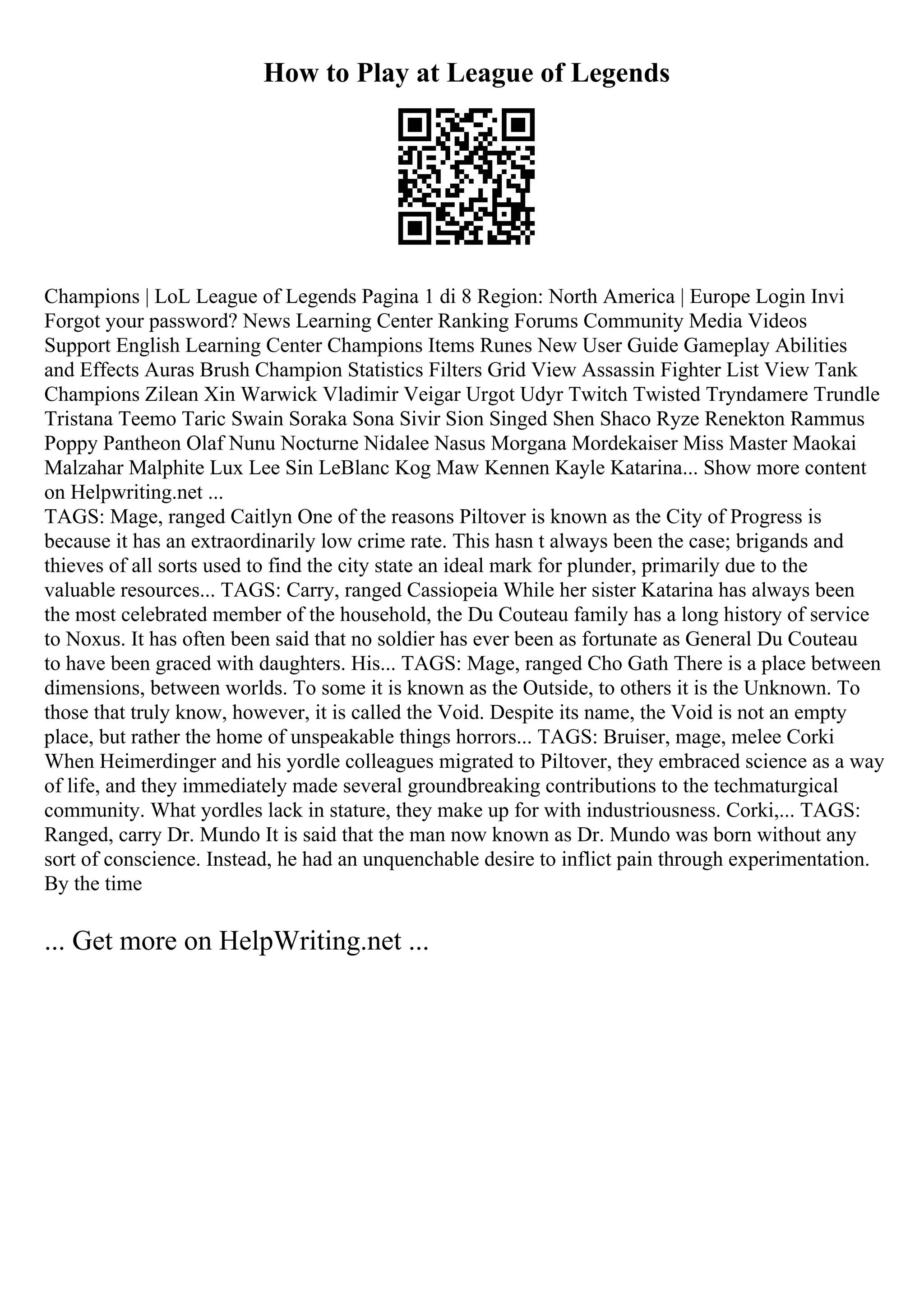 How to Play at League of Legends
Champions | LoL League of Legends Pagina 1 di 8 Region: North America | Europe Login Invi
Forgot your password? News Learning Center Ranking Forums Community Media Videos
Support English Learning Center Champions Items Runes New User Guide Gameplay Abilities
and Effects Auras Brush Champion Statistics Filters Grid View Assassin Fighter List View Tank
Champions Zilean Xin Warwick Vladimir Veigar Urgot Udyr Twitch Twisted Tryndamere Trundle
Tristana Teemo Taric Swain Soraka Sona Sivir Sion Singed Shen Shaco Ryze Renekton Rammus
Poppy Pantheon Olaf Nunu Nocturne Nidalee Nasus Morgana Mordekaiser Miss Master Maokai
Malzahar Malphite Lux Lee Sin LeBlanc Kog Maw Kennen Kayle Katarina... Show more content
on Helpwriting.net ...
TAGS: Mage, ranged Caitlyn One of the reasons Piltover is known as the City of Progress is
because it has an extraordinarily low crime rate. This hasn t always been the case; brigands and
thieves of all sorts used to find the city state an ideal mark for plunder, primarily due to the
valuable resources... TAGS: Carry, ranged Cassiopeia While her sister Katarina has always been
the most celebrated member of the household, the Du Couteau family has a long history of service
to Noxus. It has often been said that no soldier has ever been as fortunate as General Du Couteau
to have been graced with daughters. His... TAGS: Mage, ranged Cho Gath There is a place between
dimensions, between worlds. To some it is known as the Outside, to others it is the Unknown. To
those that truly know, however, it is called the Void. Despite its name, the Void is not an empty
place, but rather the home of unspeakable things horrors... TAGS: Bruiser, mage, melee Corki
When Heimerdinger and his yordle colleagues migrated to Piltover, they embraced science as a way
of life, and they immediately made several groundbreaking contributions to the techmaturgical
community. What yordles lack in stature, they make up for with industriousness. Corki,... TAGS:
Ranged, carry Dr. Mundo It is said that the man now known as Dr. Mundo was born without any
sort of conscience. Instead, he had an unquenchable desire to inflict pain through experimentation.
By the time
... Get more on HelpWriting.net ...
 