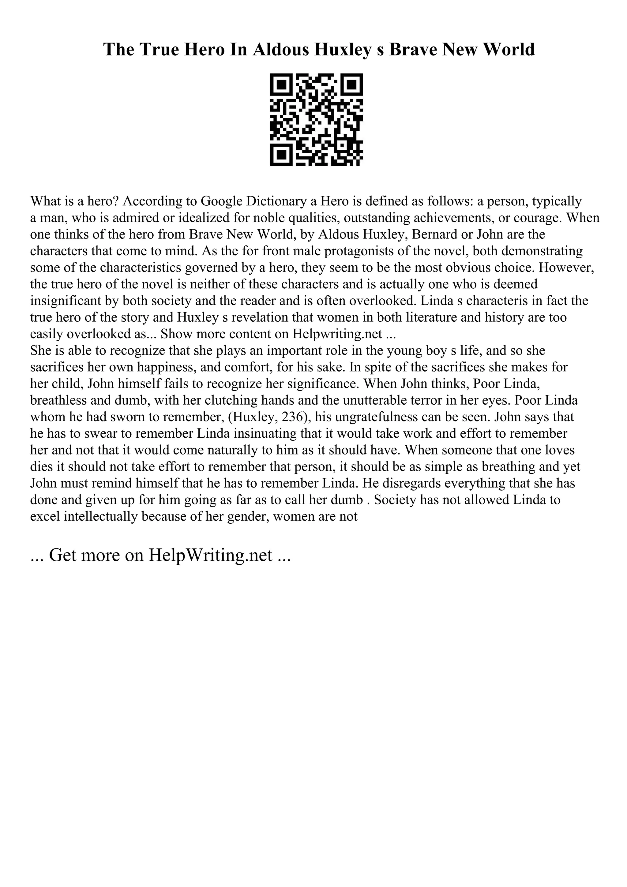 The True Hero In Aldous Huxley s Brave New World
What is a hero? According to Google Dictionary a Hero is defined as follows: a person, typically
a man, who is admired or idealized for noble qualities, outstanding achievements, or courage. When
one thinks of the hero from Brave New World, by Aldous Huxley, Bernard or John are the
characters that come to mind. As the for front male protagonists of the novel, both demonstrating
some of the characteristics governed by a hero, they seem to be the most obvious choice. However,
the true hero of the novel is neither of these characters and is actually one who is deemed
insignificant by both society and the reader and is often overlooked. Linda s characteris in fact the
true hero of the story and Huxley s revelation that women in both literature and history are too
easily overlooked as... Show more content on Helpwriting.net ...
She is able to recognize that she plays an important role in the young boy s life, and so she
sacrifices her own happiness, and comfort, for his sake. In spite of the sacrifices she makes for
her child, John himself fails to recognize her significance. When John thinks, Poor Linda,
breathless and dumb, with her clutching hands and the unutterable terror in her eyes. Poor Linda
whom he had sworn to remember, (Huxley, 236), his ungratefulness can be seen. John says that
he has to swear to remember Linda insinuating that it would take work and effort to remember
her and not that it would come naturally to him as it should have. When someone that one loves
dies it should not take effort to remember that person, it should be as simple as breathing and yet
John must remind himself that he has to remember Linda. He disregards everything that she has
done and given up for him going as far as to call her dumb . Society has not allowed Linda to
excel intellectually because of her gender, women are not
... Get more on HelpWriting.net ...
 