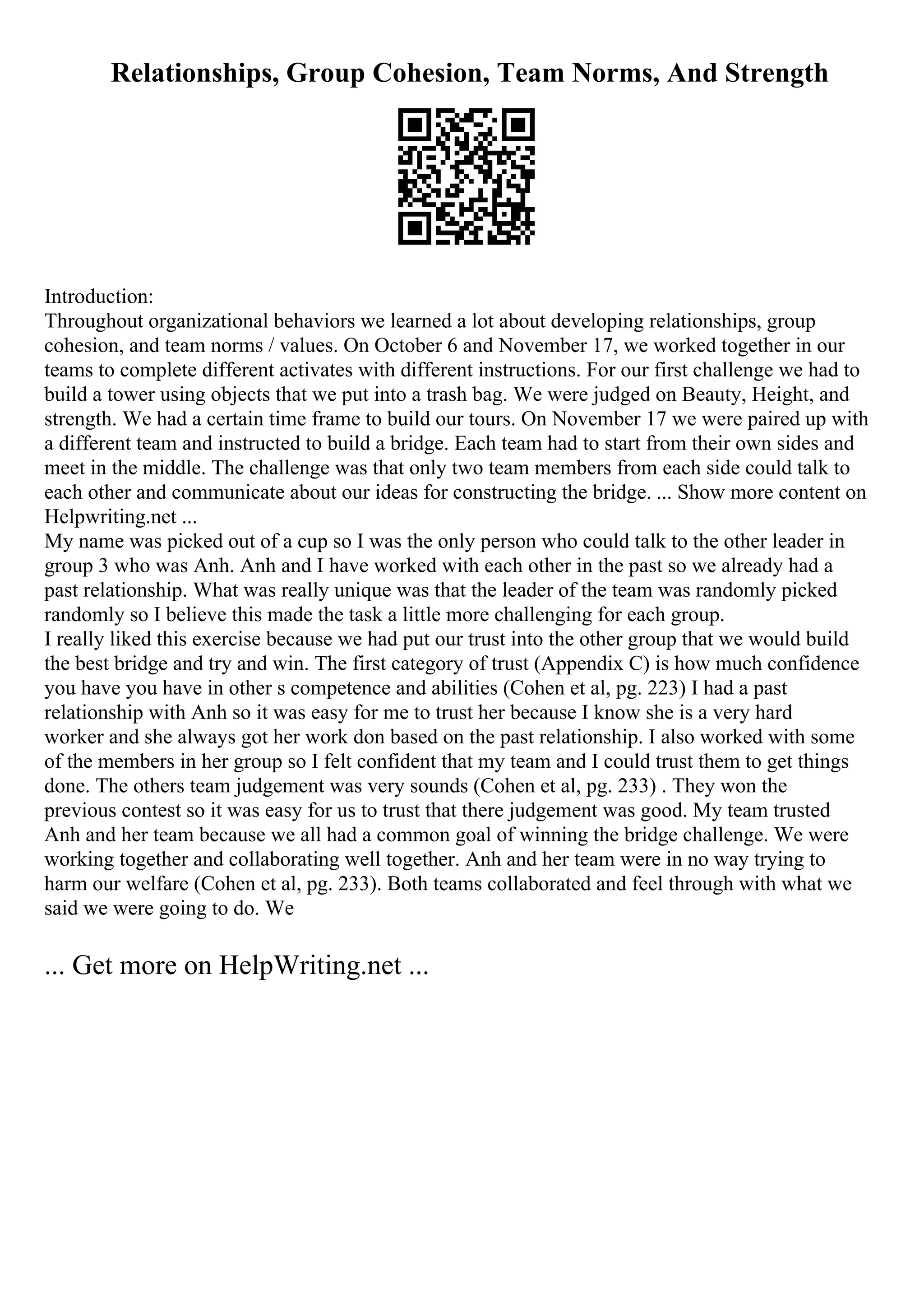 Relationships, Group Cohesion, Team Norms, And Strength
Introduction:
Throughout organizational behaviors we learned a lot about developing relationships, group
cohesion, and team norms / values. On October 6 and November 17, we worked together in our
teams to complete different activates with different instructions. For our first challenge we had to
build a tower using objects that we put into a trash bag. We were judged on Beauty, Height, and
strength. We had a certain time frame to build our tours. On November 17 we were paired up with
a different team and instructed to build a bridge. Each team had to start from their own sides and
meet in the middle. The challenge was that only two team members from each side could talk to
each other and communicate about our ideas for constructing the bridge. ... Show more content on
Helpwriting.net ...
My name was picked out of a cup so I was the only person who could talk to the other leader in
group 3 who was Anh. Anh and I have worked with each other in the past so we already had a
past relationship. What was really unique was that the leader of the team was randomly picked
randomly so I believe this made the task a little more challenging for each group.
I really liked this exercise because we had put our trust into the other group that we would build
the best bridge and try and win. The first category of trust (Appendix C) is how much confidence
you have you have in other s competence and abilities (Cohen et al, pg. 223) I had a past
relationship with Anh so it was easy for me to trust her because I know she is a very hard
worker and she always got her work don based on the past relationship. I also worked with some
of the members in her group so I felt confident that my team and I could trust them to get things
done. The others team judgement was very sounds (Cohen et al, pg. 233) . They won the
previous contest so it was easy for us to trust that there judgement was good. My team trusted
Anh and her team because we all had a common goal of winning the bridge challenge. We were
working together and collaborating well together. Anh and her team were in no way trying to
harm our welfare (Cohen et al, pg. 233). Both teams collaborated and feel through with what we
said we were going to do. We
... Get more on HelpWriting.net ...
 