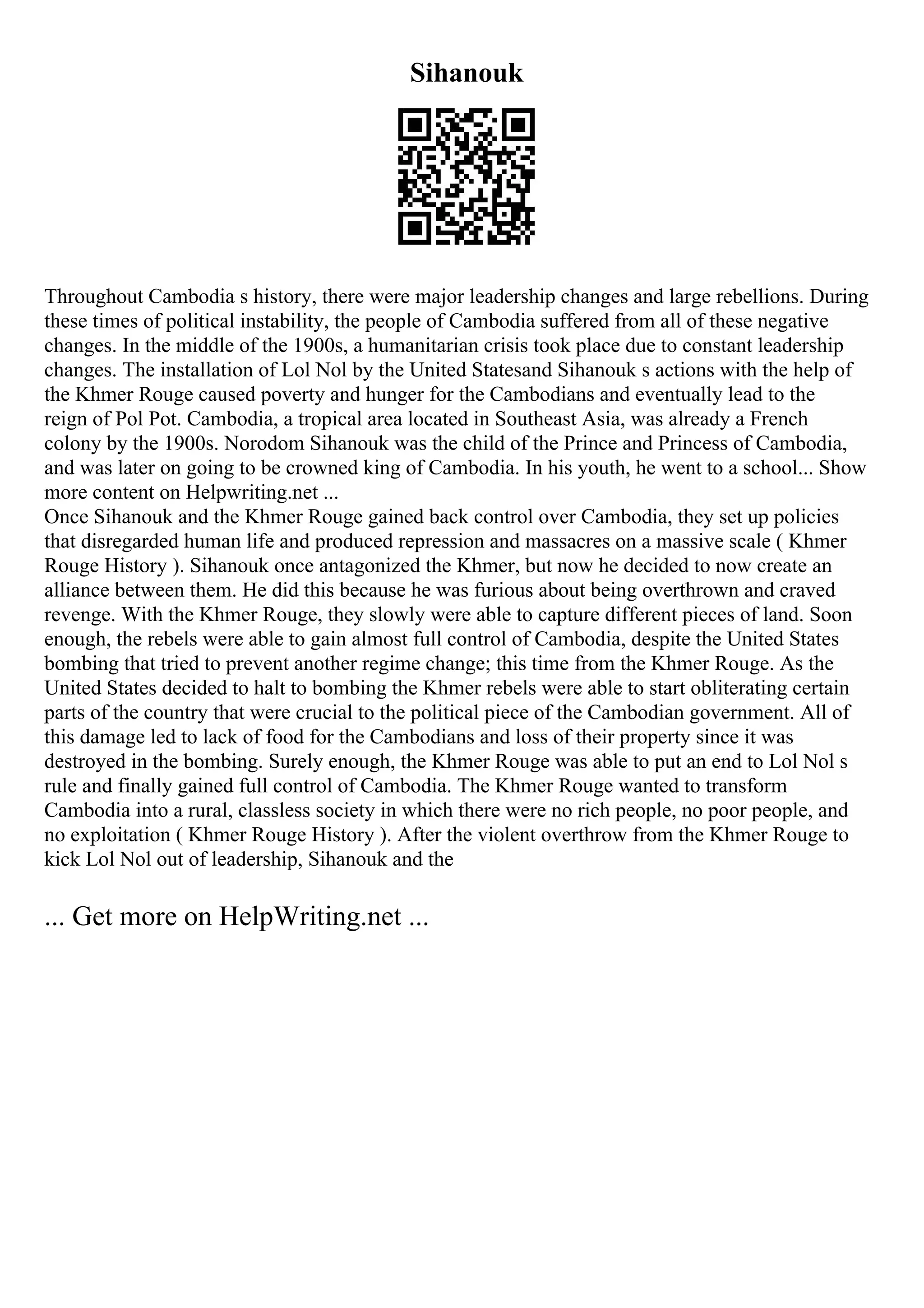 Sihanouk
Throughout Cambodia s history, there were major leadership changes and large rebellions. During
these times of political instability, the people of Cambodia suffered from all of these negative
changes. In the middle of the 1900s, a humanitarian crisis took place due to constant leadership
changes. The installation of Lol Nol by the United Statesand Sihanouk s actions with the help of
the Khmer Rouge caused poverty and hunger for the Cambodians and eventually lead to the
reign of Pol Pot. Cambodia, a tropical area located in Southeast Asia, was already a French
colony by the 1900s. Norodom Sihanouk was the child of the Prince and Princess of Cambodia,
and was later on going to be crowned king of Cambodia. In his youth, he went to a school... Show
more content on Helpwriting.net ...
Once Sihanouk and the Khmer Rouge gained back control over Cambodia, they set up policies
that disregarded human life and produced repression and massacres on a massive scale ( Khmer
Rouge History ). Sihanouk once antagonized the Khmer, but now he decided to now create an
alliance between them. He did this because he was furious about being overthrown and craved
revenge. With the Khmer Rouge, they slowly were able to capture different pieces of land. Soon
enough, the rebels were able to gain almost full control of Cambodia, despite the United States
bombing that tried to prevent another regime change; this time from the Khmer Rouge. As the
United States decided to halt to bombing the Khmer rebels were able to start obliterating certain
parts of the country that were crucial to the political piece of the Cambodian government. All of
this damage led to lack of food for the Cambodians and loss of their property since it was
destroyed in the bombing. Surely enough, the Khmer Rouge was able to put an end to Lol Nol s
rule and finally gained full control of Cambodia. The Khmer Rouge wanted to transform
Cambodia into a rural, classless society in which there were no rich people, no poor people, and
no exploitation ( Khmer Rouge History ). After the violent overthrow from the Khmer Rouge to
kick Lol Nol out of leadership, Sihanouk and the
... Get more on HelpWriting.net ...
 