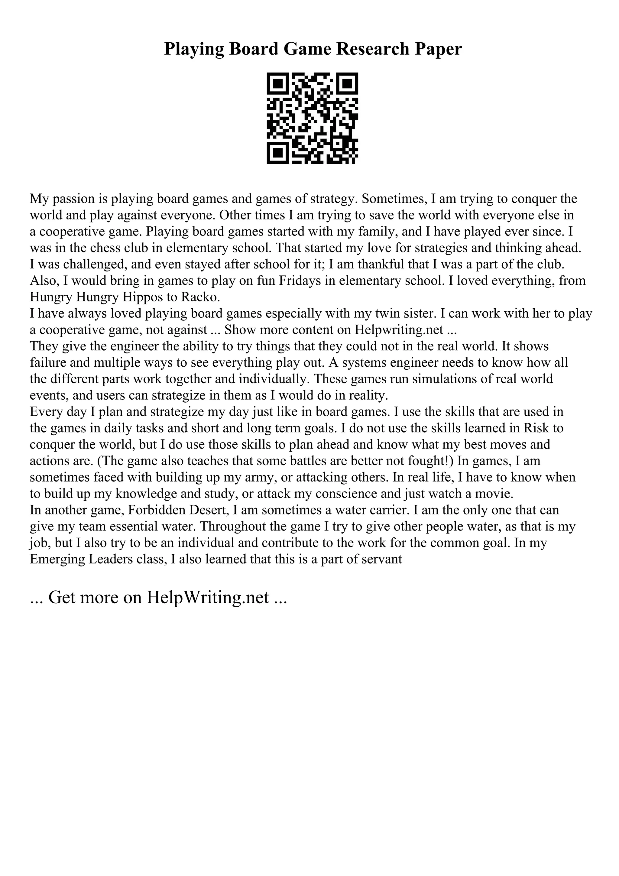 Playing Board Game Research Paper
My passion is playing board games and games of strategy. Sometimes, I am trying to conquer the
world and play against everyone. Other times I am trying to save the world with everyone else in
a cooperative game. Playing board games started with my family, and I have played ever since. I
was in the chess club in elementary school. That started my love for strategies and thinking ahead.
I was challenged, and even stayed after school for it; I am thankful that I was a part of the club.
Also, I would bring in games to play on fun Fridays in elementary school. I loved everything, from
Hungry Hungry Hippos to Racko.
I have always loved playing board games especially with my twin sister. I can work with her to play
a cooperative game, not against ... Show more content on Helpwriting.net ...
They give the engineer the ability to try things that they could not in the real world. It shows
failure and multiple ways to see everything play out. A systems engineer needs to know how all
the different parts work together and individually. These games run simulations of real world
events, and users can strategize in them as I would do in reality.
Every day I plan and strategize my day just like in board games. I use the skills that are used in
the games in daily tasks and short and long term goals. I do not use the skills learned in Risk to
conquer the world, but I do use those skills to plan ahead and know what my best moves and
actions are. (The game also teaches that some battles are better not fought!) In games, I am
sometimes faced with building up my army, or attacking others. In real life, I have to know when
to build up my knowledge and study, or attack my conscience and just watch a movie.
In another game, Forbidden Desert, I am sometimes a water carrier. I am the only one that can
give my team essential water. Throughout the game I try to give other people water, as that is my
job, but I also try to be an individual and contribute to the work for the common goal. In my
Emerging Leaders class, I also learned that this is a part of servant
... Get more on HelpWriting.net ...
 
