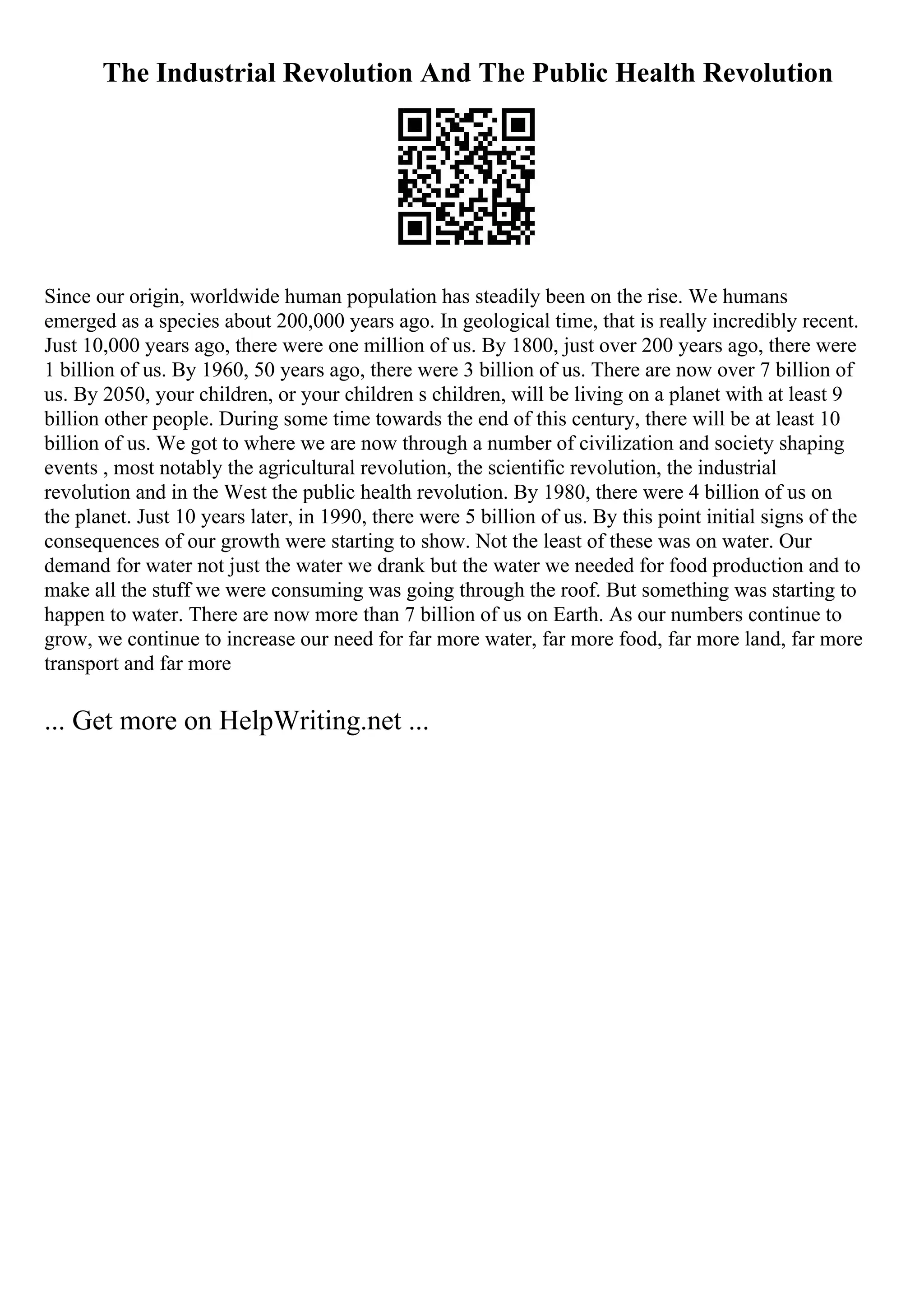The Industrial Revolution And The Public Health Revolution
Since our origin, worldwide human population has steadily been on the rise. We humans
emerged as a species about 200,000 years ago. In geological time, that is really incredibly recent.
Just 10,000 years ago, there were one million of us. By 1800, just over 200 years ago, there were
1 billion of us. By 1960, 50 years ago, there were 3 billion of us. There are now over 7 billion of
us. By 2050, your children, or your children s children, will be living on a planet with at least 9
billion other people. During some time towards the end of this century, there will be at least 10
billion of us. We got to where we are now through a number of civilization and society shaping
events , most notably the agricultural revolution, the scientific revolution, the industrial
revolution and in the West the public health revolution. By 1980, there were 4 billion of us on
the planet. Just 10 years later, in 1990, there were 5 billion of us. By this point initial signs of the
consequences of our growth were starting to show. Not the least of these was on water. Our
demand for water not just the water we drank but the water we needed for food production and to
make all the stuff we were consuming was going through the roof. But something was starting to
happen to water. There are now more than 7 billion of us on Earth. As our numbers continue to
grow, we continue to increase our need for far more water, far more food, far more land, far more
transport and far more
... Get more on HelpWriting.net ...
 