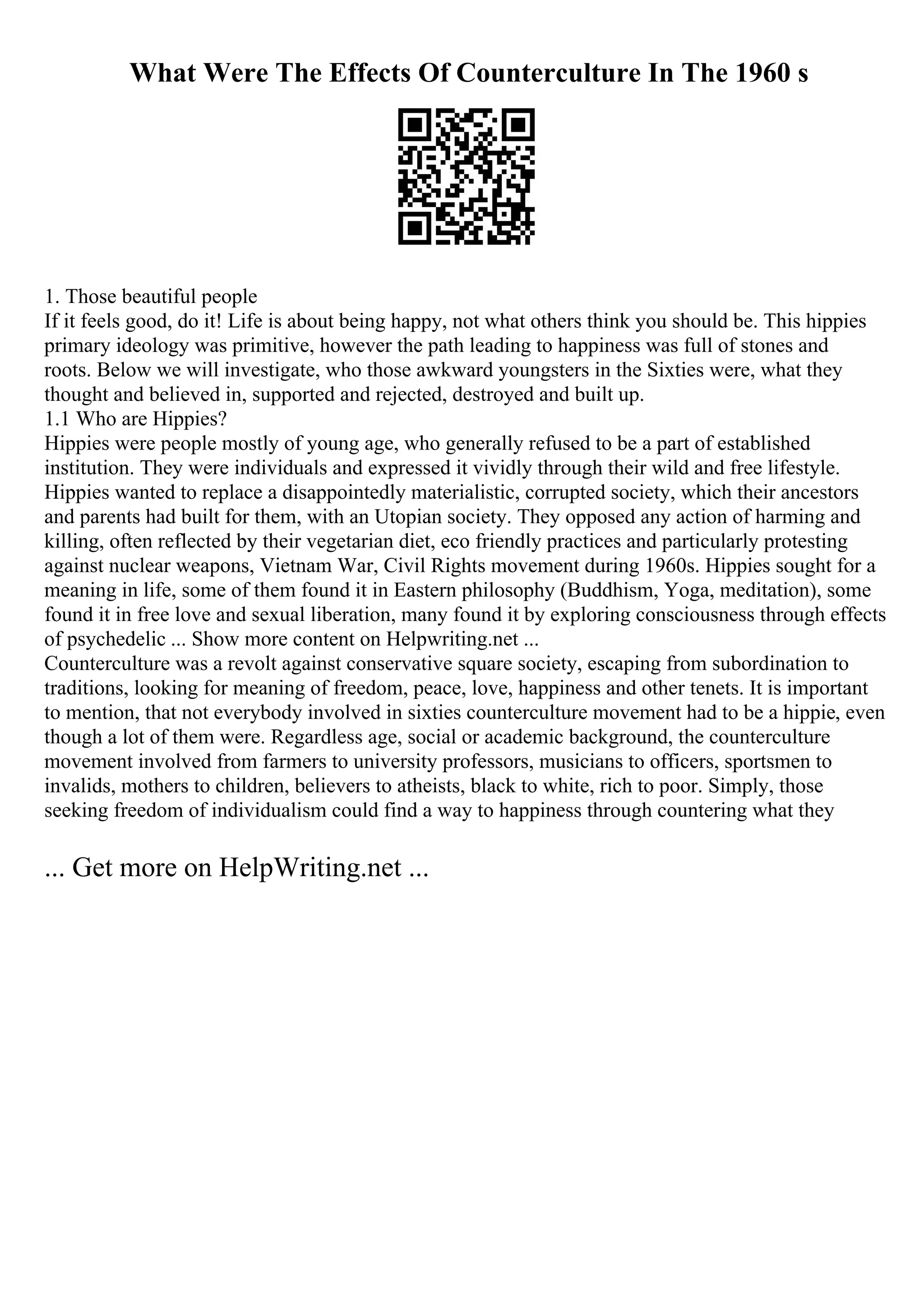 What Were The Effects Of Counterculture In The 1960 s
1. Those beautiful people
If it feels good, do it! Life is about being happy, not what others think you should be. This hippies
primary ideology was primitive, however the path leading to happiness was full of stones and
roots. Below we will investigate, who those awkward youngsters in the Sixties were, what they
thought and believed in, supported and rejected, destroyed and built up.
1.1 Who are Hippies?
Hippies were people mostly of young age, who generally refused to be a part of established
institution. They were individuals and expressed it vividly through their wild and free lifestyle.
Hippies wanted to replace a disappointedly materialistic, corrupted society, which their ancestors
and parents had built for them, with an Utopian society. They opposed any action of harming and
killing, often reflected by their vegetarian diet, eco friendly practices and particularly protesting
against nuclear weapons, Vietnam War, Civil Rights movement during 1960s. Hippies sought for a
meaning in life, some of them found it in Eastern philosophy (Buddhism, Yoga, meditation), some
found it in free love and sexual liberation, many found it by exploring consciousness through effects
of psychedelic ... Show more content on Helpwriting.net ...
Counterculture was a revolt against conservative square society, escaping from subordination to
traditions, looking for meaning of freedom, peace, love, happiness and other tenets. It is important
to mention, that not everybody involved in sixties counterculture movement had to be a hippie, even
though a lot of them were. Regardless age, social or academic background, the counterculture
movement involved from farmers to university professors, musicians to officers, sportsmen to
invalids, mothers to children, believers to atheists, black to white, rich to poor. Simply, those
seeking freedom of individualism could find a way to happiness through countering what they
... Get more on HelpWriting.net ...
 