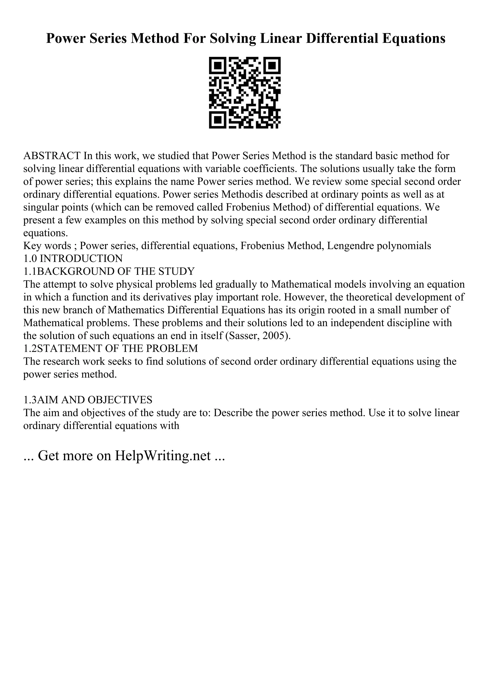 Power Series Method For Solving Linear Differential Equations
ABSTRACT In this work, we studied that Power Series Method is the standard basic method for
solving linear differential equations with variable coefficients. The solutions usually take the form
of power series; this explains the name Power series method. We review some special second order
ordinary differential equations. Power series Methodis described at ordinary points as well as at
singular points (which can be removed called Frobenius Method) of differential equations. We
present a few examples on this method by solving special second order ordinary differential
equations.
Key words ; Power series, differential equations, Frobenius Method, Lengendre polynomials
1.0 INTRODUCTION
1.1BACKGROUND OF THE STUDY
The attempt to solve physical problems led gradually to Mathematical models involving an equation
in which a function and its derivatives play important role. However, the theoretical development of
this new branch of Mathematics Differential Equations has its origin rooted in a small number of
Mathematical problems. These problems and their solutions led to an independent discipline with
the solution of such equations an end in itself (Sasser, 2005).
1.2STATEMENT OF THE PROBLEM
The research work seeks to find solutions of second order ordinary differential equations using the
power series method.
1.3AIM AND OBJECTIVES
The aim and objectives of the study are to: Describe the power series method. Use it to solve linear
ordinary differential equations with
... Get more on HelpWriting.net ...
 