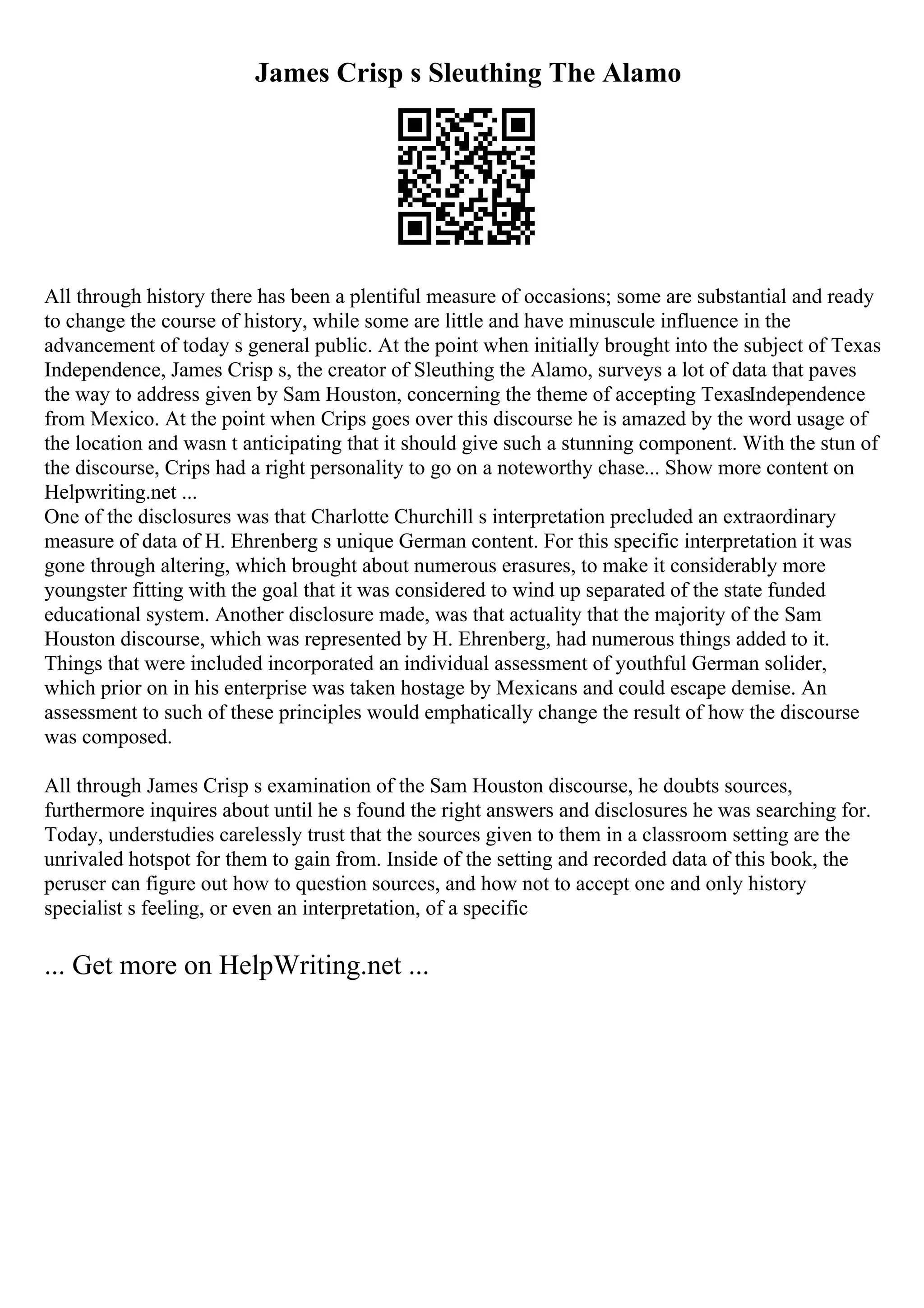 James Crisp s Sleuthing The Alamo
All through history there has been a plentiful measure of occasions; some are substantial and ready
to change the course of history, while some are little and have minuscule influence in the
advancement of today s general public. At the point when initially brought into the subject of Texas
Independence, James Crisp s, the creator of Sleuthing the Alamo, surveys a lot of data that paves
the way to address given by Sam Houston, concerning the theme of accepting TexasIndependence
from Mexico. At the point when Crips goes over this discourse he is amazed by the word usage of
the location and wasn t anticipating that it should give such a stunning component. With the stun of
the discourse, Crips had a right personality to go on a noteworthy chase... Show more content on
Helpwriting.net ...
One of the disclosures was that Charlotte Churchill s interpretation precluded an extraordinary
measure of data of H. Ehrenberg s unique German content. For this specific interpretation it was
gone through altering, which brought about numerous erasures, to make it considerably more
youngster fitting with the goal that it was considered to wind up separated of the state funded
educational system. Another disclosure made, was that actuality that the majority of the Sam
Houston discourse, which was represented by H. Ehrenberg, had numerous things added to it.
Things that were included incorporated an individual assessment of youthful German solider,
which prior on in his enterprise was taken hostage by Mexicans and could escape demise. An
assessment to such of these principles would emphatically change the result of how the discourse
was composed.
All through James Crisp s examination of the Sam Houston discourse, he doubts sources,
furthermore inquires about until he s found the right answers and disclosures he was searching for.
Today, understudies carelessly trust that the sources given to them in a classroom setting are the
unrivaled hotspot for them to gain from. Inside of the setting and recorded data of this book, the
peruser can figure out how to question sources, and how not to accept one and only history
specialist s feeling, or even an interpretation, of a specific
... Get more on HelpWriting.net ...
 