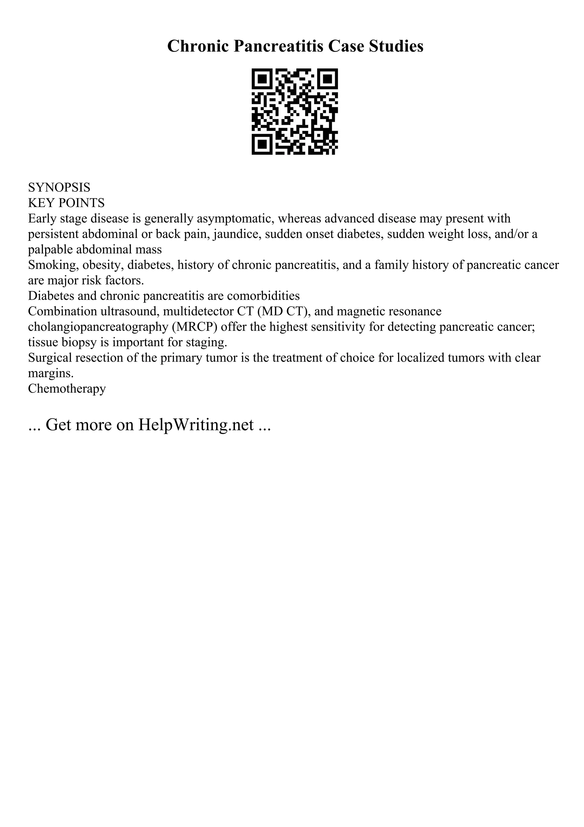 Chronic Pancreatitis Case Studies
SYNOPSIS
KEY POINTS
Early stage disease is generally asymptomatic, whereas advanced disease may present with
persistent abdominal or back pain, jaundice, sudden onset diabetes, sudden weight loss, and/or a
palpable abdominal mass
Smoking, obesity, diabetes, history of chronic pancreatitis, and a family history of pancreatic cancer
are major risk factors.
Diabetes and chronic pancreatitis are comorbidities
Combination ultrasound, multidetector CT (MD CT), and magnetic resonance
cholangiopancreatography (MRCP) offer the highest sensitivity for detecting pancreatic cancer;
tissue biopsy is important for staging.
Surgical resection of the primary tumor is the treatment of choice for localized tumors with clear
margins.
Chemotherapy
... Get more on HelpWriting.net ...
 