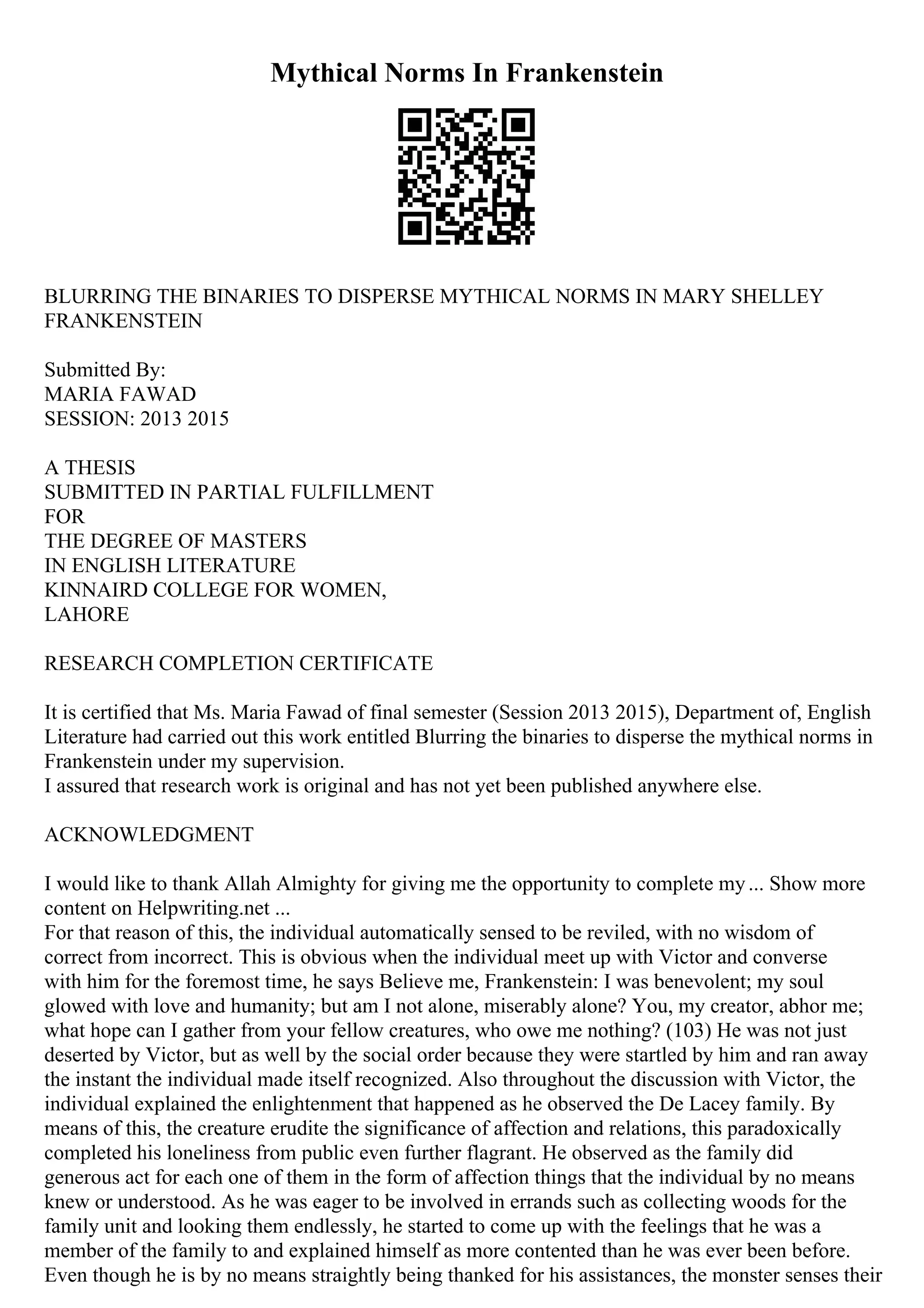 Mythical Norms In Frankenstein
BLURRING THE BINARIES TO DISPERSE MYTHICAL NORMS IN MARY SHELLEY
FRANKENSTEIN
Submitted By:
MARIA FAWAD
SESSION: 2013 2015
A THESIS
SUBMITTED IN PARTIAL FULFILLMENT
FOR
THE DEGREE OF MASTERS
IN ENGLISH LITERATURE
KINNAIRD COLLEGE FOR WOMEN,
LAHORE
RESEARCH COMPLETION CERTIFICATE
It is certified that Ms. Maria Fawad of final semester (Session 2013 2015), Department of, English
Literature had carried out this work entitled Blurring the binaries to disperse the mythical norms in
Frankenstein under my supervision.
I assured that research work is original and has not yet been published anywhere else.
ACKNOWLEDGMENT
I would like to thank Allah Almighty for giving me the opportunity to complete my... Show more
content on Helpwriting.net ...
For that reason of this, the individual automatically sensed to be reviled, with no wisdom of
correct from incorrect. This is obvious when the individual meet up with Victor and converse
with him for the foremost time, he says Believe me, Frankenstein: I was benevolent; my soul
glowed with love and humanity; but am I not alone, miserably alone? You, my creator, abhor me;
what hope can I gather from your fellow creatures, who owe me nothing? (103) He was not just
deserted by Victor, but as well by the social order because they were startled by him and ran away
the instant the individual made itself recognized. Also throughout the discussion with Victor, the
individual explained the enlightenment that happened as he observed the De Lacey family. By
means of this, the creature erudite the significance of affection and relations, this paradoxically
completed his loneliness from public even further flagrant. He observed as the family did
generous act for each one of them in the form of affection things that the individual by no means
knew or understood. As he was eager to be involved in errands such as collecting woods for the
family unit and looking them endlessly, he started to come up with the feelings that he was a
member of the family to and explained himself as more contented than he was ever been before.
Even though he is by no means straightly being thanked for his assistances, the monster senses their
 