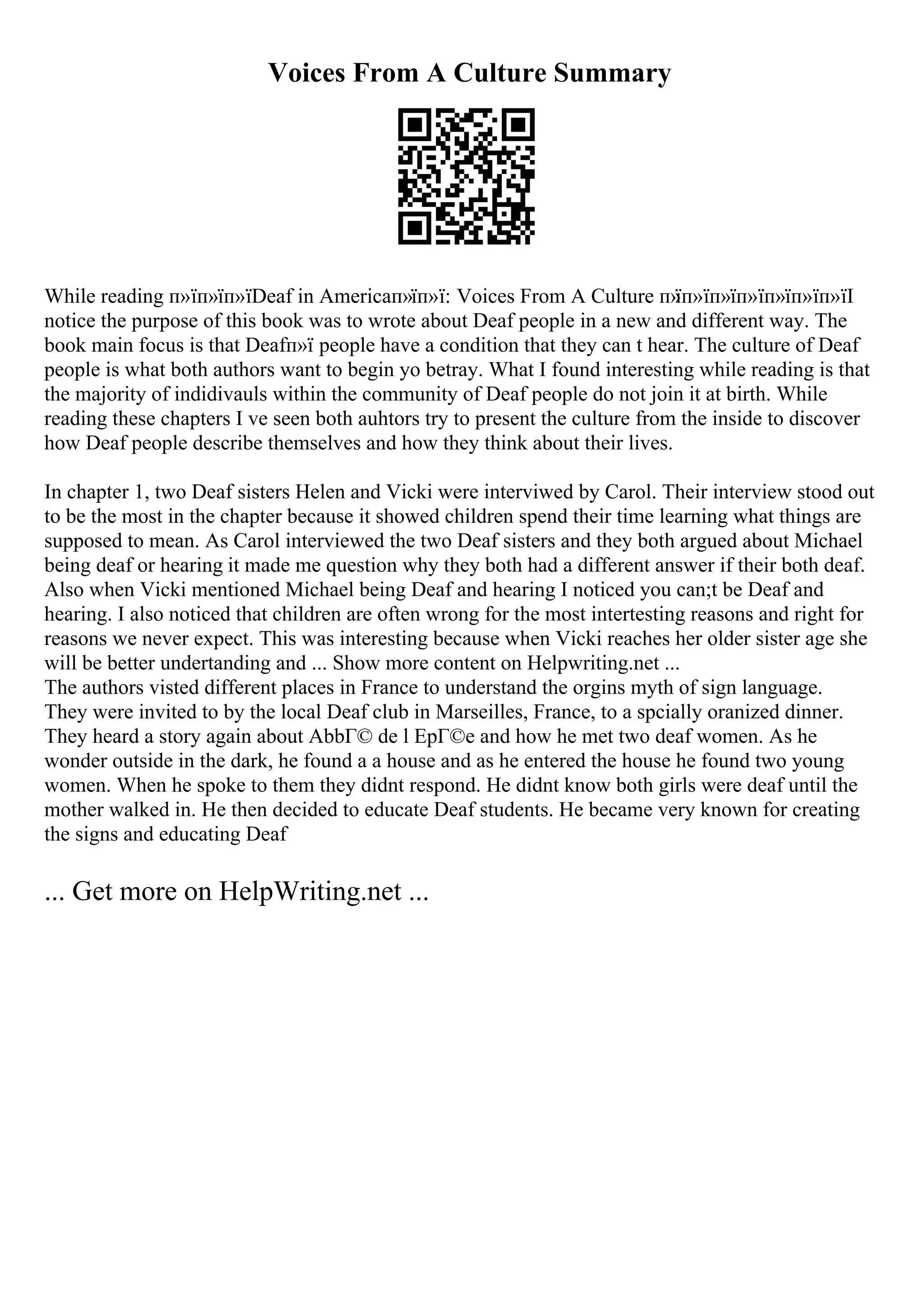 Voices From A Culture Summary
While reading п»їп»їп»їDeaf in Americaп»їп»ї: Voices From A Culture п»
їп»їп»їп»їп»їп»їп»їI
notice the purpose of this book was to wrote about Deaf people in a new and different way. The
book main focus is that Deafп»ї people have a condition that they can t hear. The culture of Deaf
people is what both authors want to begin yo betray. What I found interesting while reading is that
the majority of indidivauls within the community of Deaf people do not join it at birth. While
reading these chapters I ve seen both auhtors try to present the culture from the inside to discover
how Deaf people describe themselves and how they think about their lives.
In chapter 1, two Deaf sisters Helen and Vicki were interviwed by Carol. Their interview stood out
to be the most in the chapter because it showed children spend their time learning what things are
supposed to mean. As Carol interviewed the two Deaf sisters and they both argued about Michael
being deaf or hearing it made me question why they both had a different answer if their both deaf.
Also when Vicki mentioned Michael being Deaf and hearing I noticed you can;t be Deaf and
hearing. I also noticed that children are often wrong for the most intertesting reasons and right for
reasons we never expect. This was interesting because when Vicki reaches her older sister age she
will be better undertanding and ... Show more content on Helpwriting.net ...
The authors visted different places in France to understand the orgins myth of sign language.
They were invited to by the local Deaf club in Marseilles, France, to a spcially oranized dinner.
They heard a story again about AbbГ© de l EpГ©e and how he met two deaf women. As he
wonder outside in the dark, he found a a house and as he entered the house he found two young
women. When he spoke to them they didnt respond. He didnt know both girls were deaf until the
mother walked in. He then decided to educate Deaf students. He became very known for creating
the signs and educating Deaf
... Get more on HelpWriting.net ...
 