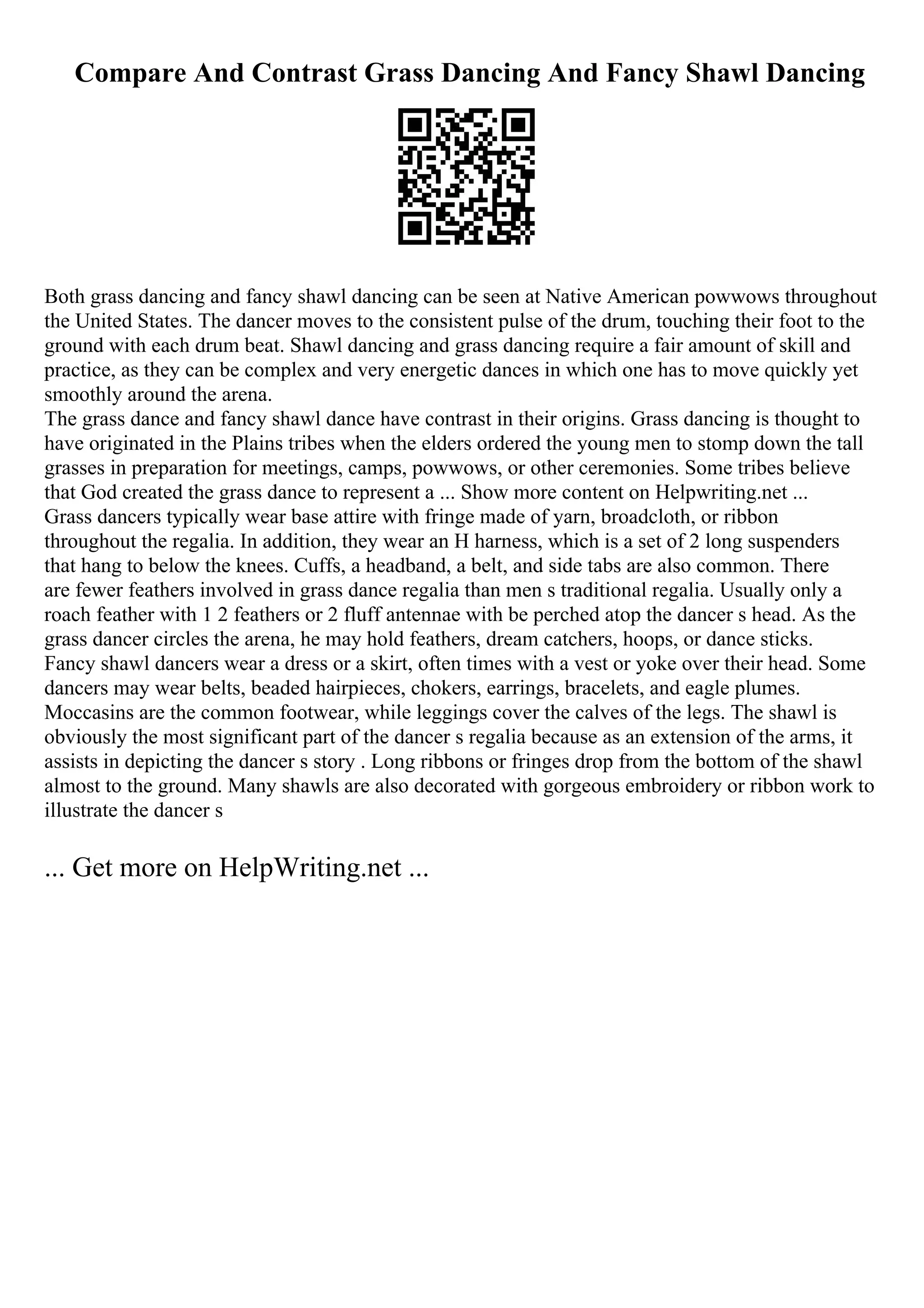 Compare And Contrast Grass Dancing And Fancy Shawl Dancing
Both grass dancing and fancy shawl dancing can be seen at Native American powwows throughout
the United States. The dancer moves to the consistent pulse of the drum, touching their foot to the
ground with each drum beat. Shawl dancing and grass dancing require a fair amount of skill and
practice, as they can be complex and very energetic dances in which one has to move quickly yet
smoothly around the arena.
The grass dance and fancy shawl dance have contrast in their origins. Grass dancing is thought to
have originated in the Plains tribes when the elders ordered the young men to stomp down the tall
grasses in preparation for meetings, camps, powwows, or other ceremonies. Some tribes believe
that God created the grass dance to represent a ... Show more content on Helpwriting.net ...
Grass dancers typically wear base attire with fringe made of yarn, broadcloth, or ribbon
throughout the regalia. In addition, they wear an H harness, which is a set of 2 long suspenders
that hang to below the knees. Cuffs, a headband, a belt, and side tabs are also common. There
are fewer feathers involved in grass dance regalia than men s traditional regalia. Usually only a
roach feather with 1 2 feathers or 2 fluff antennae with be perched atop the dancer s head. As the
grass dancer circles the arena, he may hold feathers, dream catchers, hoops, or dance sticks.
Fancy shawl dancers wear a dress or a skirt, often times with a vest or yoke over their head. Some
dancers may wear belts, beaded hairpieces, chokers, earrings, bracelets, and eagle plumes.
Moccasins are the common footwear, while leggings cover the calves of the legs. The shawl is
obviously the most significant part of the dancer s regalia because as an extension of the arms, it
assists in depicting the dancer s story . Long ribbons or fringes drop from the bottom of the shawl
almost to the ground. Many shawls are also decorated with gorgeous embroidery or ribbon work to
illustrate the dancer s
... Get more on HelpWriting.net ...
 