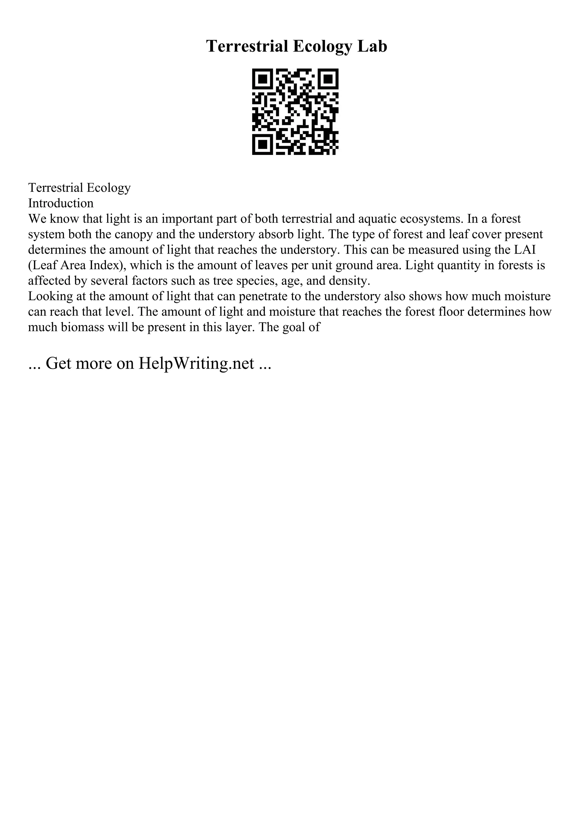 Terrestrial Ecology Lab
Terrestrial Ecology
Introduction
We know that light is an important part of both terrestrial and aquatic ecosystems. In a forest
system both the canopy and the understory absorb light. The type of forest and leaf cover present
determines the amount of light that reaches the understory. This can be measured using the LAI
(Leaf Area Index), which is the amount of leaves per unit ground area. Light quantity in forests is
affected by several factors such as tree species, age, and density.
Looking at the amount of light that can penetrate to the understory also shows how much moisture
can reach that level. The amount of light and moisture that reaches the forest floor determines how
much biomass will be present in this layer. The goal of
... Get more on HelpWriting.net ...
 