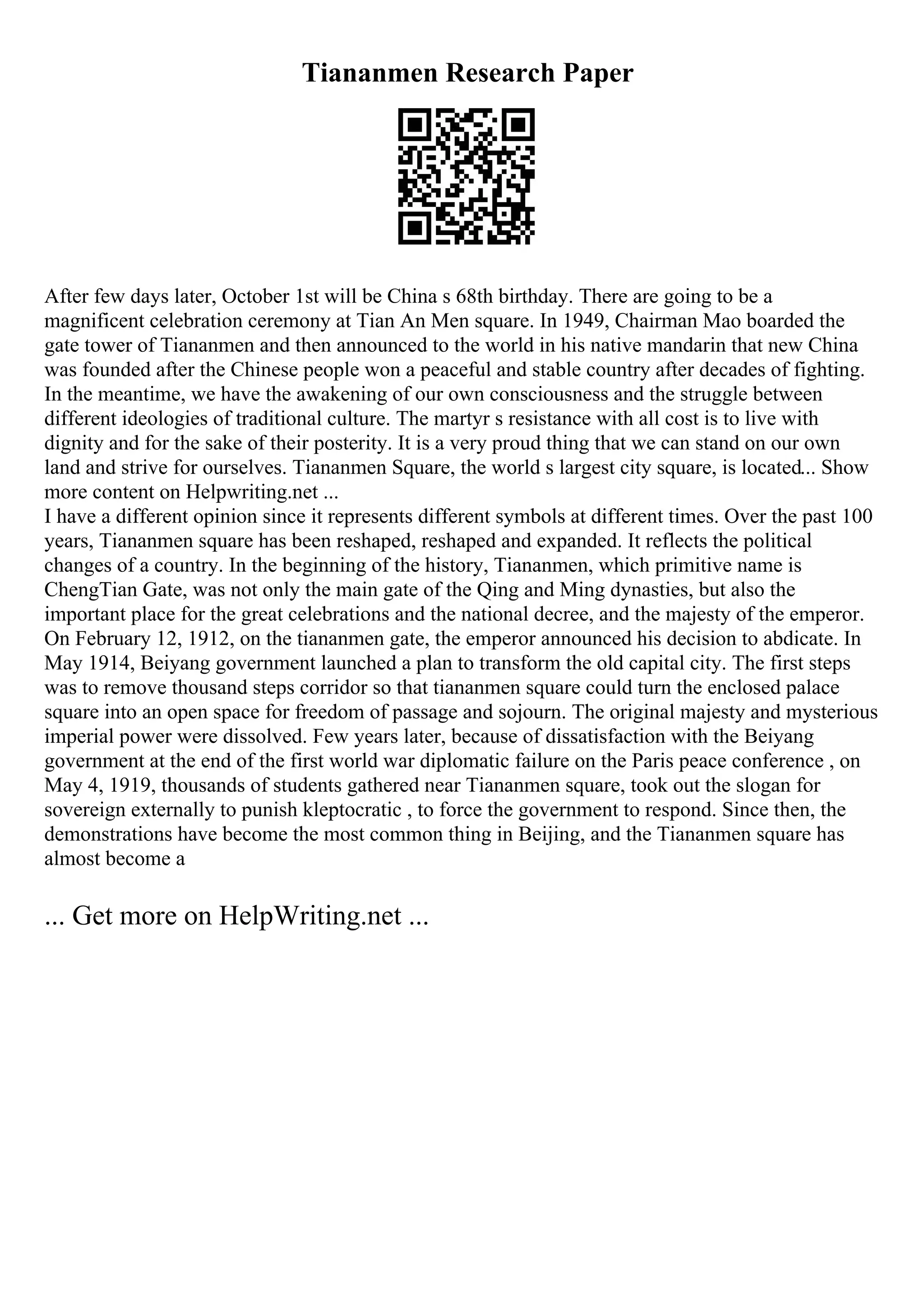 Tiananmen Research Paper
After few days later, October 1st will be China s 68th birthday. There are going to be a
magnificent celebration ceremony at Tian An Men square. In 1949, Chairman Mao boarded the
gate tower of Tiananmen and then announced to the world in his native mandarin that new China
was founded after the Chinese people won a peaceful and stable country after decades of fighting.
In the meantime, we have the awakening of our own consciousness and the struggle between
different ideologies of traditional culture. The martyr s resistance with all cost is to live with
dignity and for the sake of their posterity. It is a very proud thing that we can stand on our own
land and strive for ourselves. Tiananmen Square, the world s largest city square, is located... Show
more content on Helpwriting.net ...
I have a different opinion since it represents different symbols at different times. Over the past 100
years, Tiananmen square has been reshaped, reshaped and expanded. It reflects the political
changes of a country. In the beginning of the history, Tiananmen, which primitive name is
ChengTian Gate, was not only the main gate of the Qing and Ming dynasties, but also the
important place for the great celebrations and the national decree, and the majesty of the emperor.
On February 12, 1912, on the tiananmen gate, the emperor announced his decision to abdicate. In
May 1914, Beiyang government launched a plan to transform the old capital city. The first steps
was to remove thousand steps corridor so that tiananmen square could turn the enclosed palace
square into an open space for freedom of passage and sojourn. The original majesty and mysterious
imperial power were dissolved. Few years later, because of dissatisfaction with the Beiyang
government at the end of the first world war diplomatic failure on the Paris peace conference , on
May 4, 1919, thousands of students gathered near Tiananmen square, took out the slogan for
sovereign externally to punish kleptocratic , to force the government to respond. Since then, the
demonstrations have become the most common thing in Beijing, and the Tiananmen square has
almost become a
... Get more on HelpWriting.net ...
 