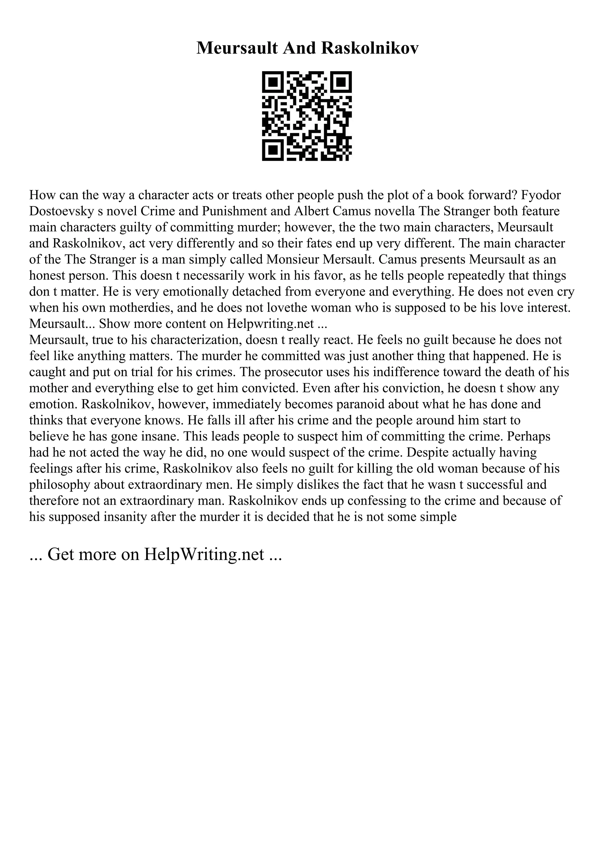 Meursault And Raskolnikov
How can the way a character acts or treats other people push the plot of a book forward? Fyodor
Dostoevsky s novel Crime and Punishment and Albert Camus novella The Stranger both feature
main characters guilty of committing murder; however, the the two main characters, Meursault
and Raskolnikov, act very differently and so their fates end up very different. The main character
of the The Stranger is a man simply called Monsieur Mersault. Camus presents Meursault as an
honest person. This doesn t necessarily work in his favor, as he tells people repeatedly that things
don t matter. He is very emotionally detached from everyone and everything. He does not even cry
when his own motherdies, and he does not lovethe woman who is supposed to be his love interest.
Meursault... Show more content on Helpwriting.net ...
Meursault, true to his characterization, doesn t really react. He feels no guilt because he does not
feel like anything matters. The murder he committed was just another thing that happened. He is
caught and put on trial for his crimes. The prosecutor uses his indifference toward the death of his
mother and everything else to get him convicted. Even after his conviction, he doesn t show any
emotion. Raskolnikov, however, immediately becomes paranoid about what he has done and
thinks that everyone knows. He falls ill after his crime and the people around him start to
believe he has gone insane. This leads people to suspect him of committing the crime. Perhaps
had he not acted the way he did, no one would suspect of the crime. Despite actually having
feelings after his crime, Raskolnikov also feels no guilt for killing the old woman because of his
philosophy about extraordinary men. He simply dislikes the fact that he wasn t successful and
therefore not an extraordinary man. Raskolnikov ends up confessing to the crime and because of
his supposed insanity after the murder it is decided that he is not some simple
... Get more on HelpWriting.net ...
 