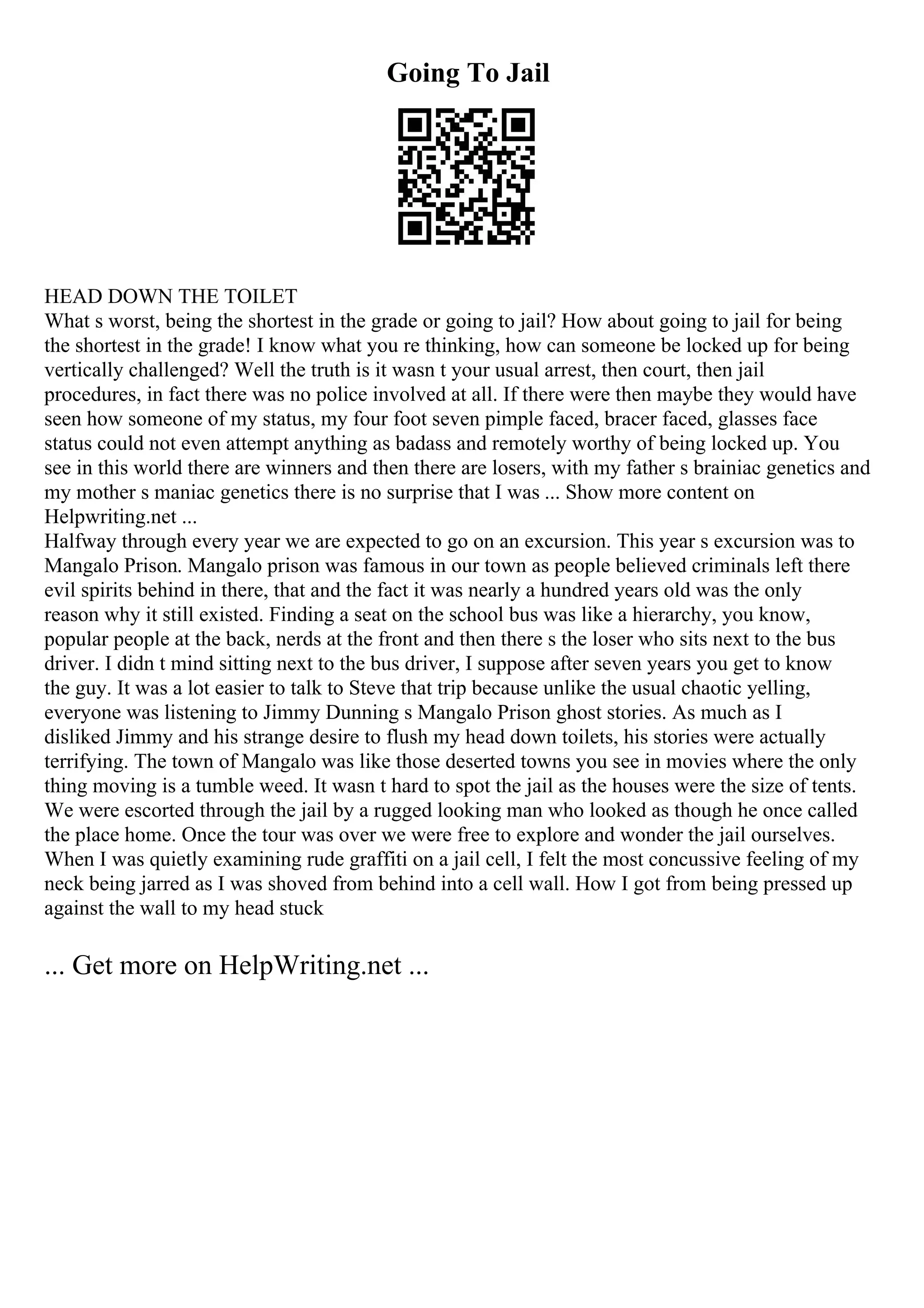 Going To Jail
HEAD DOWN THE TOILET
What s worst, being the shortest in the grade or going to jail? How about going to jail for being
the shortest in the grade! I know what you re thinking, how can someone be locked up for being
vertically challenged? Well the truth is it wasn t your usual arrest, then court, then jail
procedures, in fact there was no police involved at all. If there were then maybe they would have
seen how someone of my status, my four foot seven pimple faced, bracer faced, glasses face
status could not even attempt anything as badass and remotely worthy of being locked up. You
see in this world there are winners and then there are losers, with my father s brainiac genetics and
my mother s maniac genetics there is no surprise that I was ... Show more content on
Helpwriting.net ...
Halfway through every year we are expected to go on an excursion. This year s excursion was to
Mangalo Prison. Mangalo prison was famous in our town as people believed criminals left there
evil spirits behind in there, that and the fact it was nearly a hundred years old was the only
reason why it still existed. Finding a seat on the school bus was like a hierarchy, you know,
popular people at the back, nerds at the front and then there s the loser who sits next to the bus
driver. I didn t mind sitting next to the bus driver, I suppose after seven years you get to know
the guy. It was a lot easier to talk to Steve that trip because unlike the usual chaotic yelling,
everyone was listening to Jimmy Dunning s Mangalo Prison ghost stories. As much as I
disliked Jimmy and his strange desire to flush my head down toilets, his stories were actually
terrifying. The town of Mangalo was like those deserted towns you see in movies where the only
thing moving is a tumble weed. It wasn t hard to spot the jail as the houses were the size of tents.
We were escorted through the jail by a rugged looking man who looked as though he once called
the place home. Once the tour was over we were free to explore and wonder the jail ourselves.
When I was quietly examining rude graffiti on a jail cell, I felt the most concussive feeling of my
neck being jarred as I was shoved from behind into a cell wall. How I got from being pressed up
against the wall to my head stuck
... Get more on HelpWriting.net ...
 