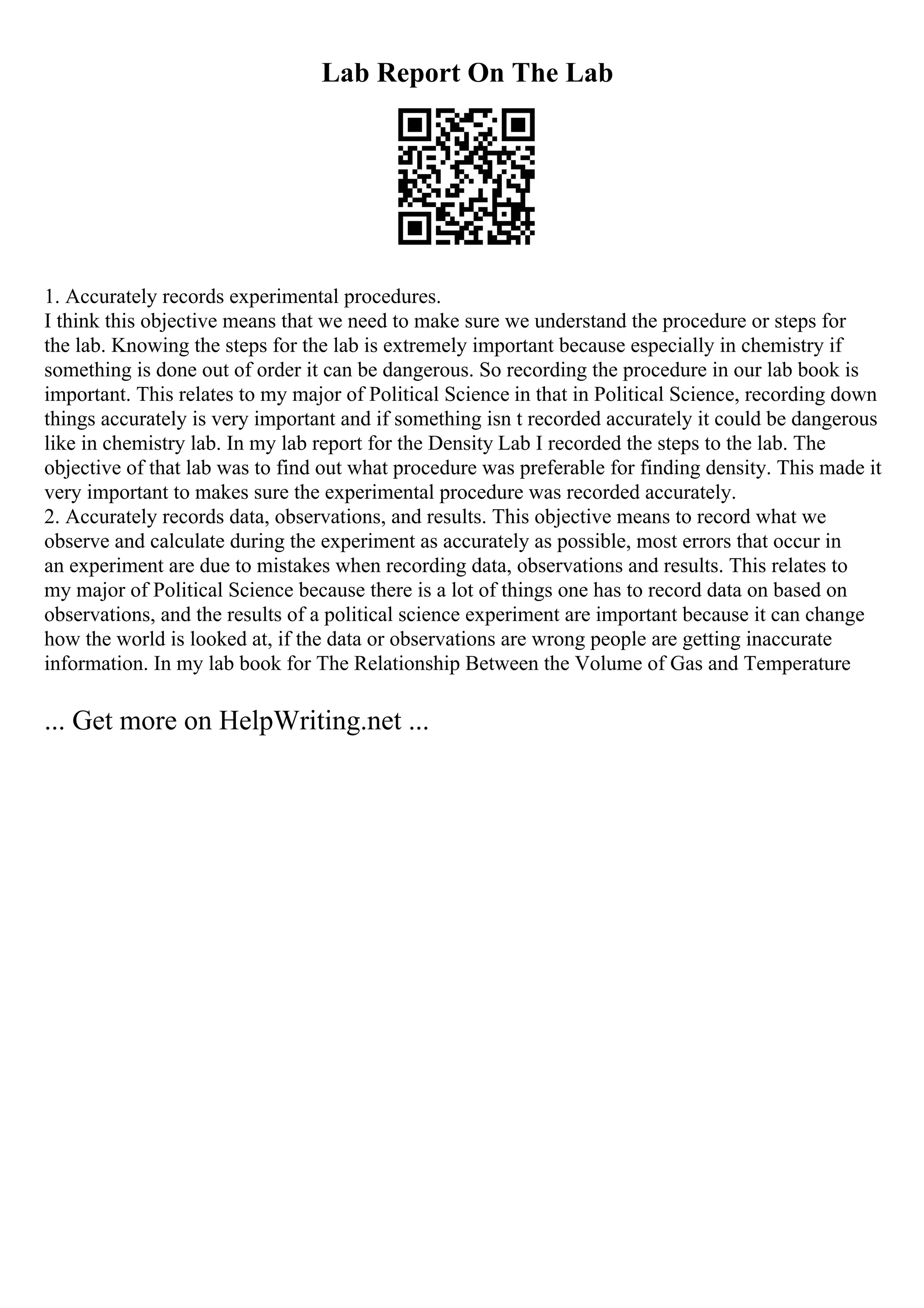 Lab Report On The Lab
1. Accurately records experimental procedures.
I think this objective means that we need to make sure we understand the procedure or steps for
the lab. Knowing the steps for the lab is extremely important because especially in chemistry if
something is done out of order it can be dangerous. So recording the procedure in our lab book is
important. This relates to my major of Political Science in that in Political Science, recording down
things accurately is very important and if something isn t recorded accurately it could be dangerous
like in chemistry lab. In my lab report for the Density Lab I recorded the steps to the lab. The
objective of that lab was to find out what procedure was preferable for finding density. This made it
very important to makes sure the experimental procedure was recorded accurately.
2. Accurately records data, observations, and results. This objective means to record what we
observe and calculate during the experiment as accurately as possible, most errors that occur in
an experiment are due to mistakes when recording data, observations and results. This relates to
my major of Political Science because there is a lot of things one has to record data on based on
observations, and the results of a political science experiment are important because it can change
how the world is looked at, if the data or observations are wrong people are getting inaccurate
information. In my lab book for The Relationship Between the Volume of Gas and Temperature
... Get more on HelpWriting.net ...
 