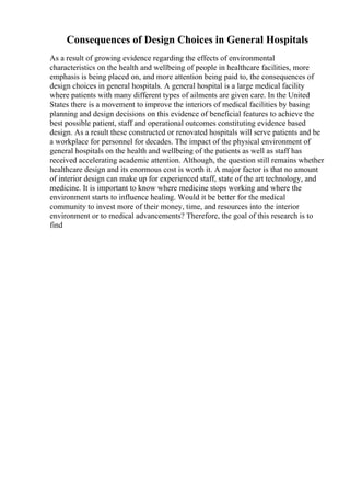 Consequences of Design Choices in General Hospitals
As a result of growing evidence regarding the effects of environmental
characteristics on the health and wellbeing of people in healthcare facilities, more
emphasis is being placed on, and more attention being paid to, the consequences of
design choices in general hospitals. A general hospital is a large medical facility
where patients with many different types of ailments are given care. In the United
States there is a movement to improve the interiors of medical facilities by basing
planning and design decisions on this evidence of beneficial features to achieve the
best possible patient, staff and operational outcomes constituting evidence based
design. As a result these constructed or renovated hospitals will serve patients and be
a workplace for personnel for decades. The impact of the physical environment of
general hospitals on the health and wellbeing of the patients as well as staff has
received accelerating academic attention. Although, the question still remains whether
healthcare design and its enormous cost is worth it. A major factor is that no amount
of interior design can make up for experienced staff, state of the art technology, and
medicine. It is important to know where medicine stops working and where the
environment starts to influence healing. Would it be better for the medical
community to invest more of their money, time, and resources into the interior
environment or to medical advancements? Therefore, the goal of this research is to
find
 