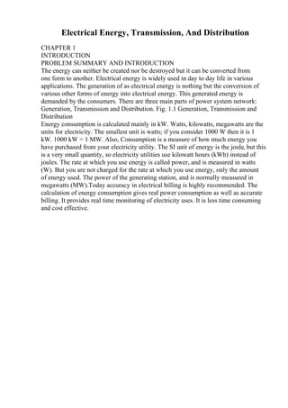 Electrical Energy, Transmission, And Distribution
CHAPTER 1
INTRODUCTION
PROBLEM SUMMARY AND INTRODUCTION
The energy can neither be created nor be destroyed but it can be converted from
one form to another. Electrical energy is widely used in day to day life in various
applications. The generation of as electrical energy is nothing but the conversion of
various other forms of energy into electrical energy. This generated energy is
demanded by the consumers. There are three main parts of power system network:
Generation, Transmission and Distribution. Fig. 1.1 Generation, Transmission and
Distribution
Energy consumption is calculated mainly in kW. Watts, kilowatts, megawatts are the
units for electricity. The smallest unit is watts; if you consider 1000 W then it is 1
kW. 1000 kW = 1 MW. Also, Consumption is a measure of how much energy you
have purchased from your electricity utility. The SI unit of energy is the joule, but this
is a very small quantity, so electricity utilities use kilowatt hours (kWh) instead of
joules. The rate at which you use energy is called power, and is measured in watts
(W). But you are not charged for the rate at which you use energy, only the amount
of energy used. The power of the generating station, and is normally measured in
megawatts (MW).Today accuracy in electrical billing is highly recommended. The
calculation of energy consumption gives real power consumption as well as accurate
billing. It provides real time monitoring of electricity uses. It is less time consuming
and cost effective.
 