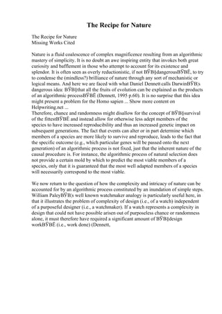 The Recipe for Nature
The Recipe for Nature
Missing Works Cited
Nature is a fluid coalescence of complex magnificence resulting from an algorithmic
mastery of simplicity. It is no doubt an awe inspiring entity that invokes both great
curiosity and bafflement in those who attempt to account for its existence and
splendor. It is often seen as overly reductionistic, if not ВЎВ§dangerousВЎВЁ, to try
to condense the (mindless?) brilliance of nature through any sort of mechanistic or
logical means. And here we are faced with what Daniel Dennett calls DarwinВЎВ¦s
dangerous idea: ВЎВ§that all the fruits of evolution can be explained as the products
of an algorithmic processВЎВЁ (Dennett, 1995 p.60). It is no surprise that this idea
might present a problem for the Homo sapien ... Show more content on
Helpwriting.net ...
Therefore, chance and randomness might disallow for the concept of ВЎВ§survival
of the fittestВЎВЁ and instead allow for otherwise less adept members of the
species to have increased reproducibility and thus an increased genetic impact on
subsequent generations. The fact that events can alter or in part determine which
members of a species are more likely to survive and reproduce, leads to the fact that
the specific outcome (e.g., which particular genes will be passed onto the next
generation) of an algorithmic process is not fixed, just that the inherent nature of the
causal procedure is. For instance, the algorithmic process of natural selection does
not provide a certain mold by which to predict the most viable members of a
species, only that it is guaranteed that the most well adapted members of a species
will necessarily correspond to the most viable.
We now return to the question of how the complexity and intricacy of nature can be
accounted for by an algorithmic process constituted by an inundation of simple steps.
William PaleyВЎВ¦s well known watchmaker analogy is particularly useful here, in
that it illustrates the problem of complexity of design (i.e., of a watch) independent
of a purposeful designer (i.e., a watchmaker). If a watch represents a complexity in
design that could not have possible arisen out of purposeless chance or randomness
alone, it must therefore have required a significant amount of ВЎВ§design
workВЎВЁ (i.e., work done) (Dennett,
 