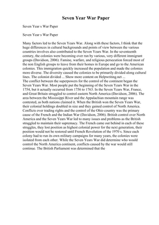 Seven Year War Paper
Seven Year s War Paper
Seven Year s War Paper
Many factors led to the Seven Years War. Along with these factors, I think that the
huge differences in cultural backgrounds and points of view between the various
countries involves also contributed to the Seven Years War. In the seventeenth
century, the colonies were becoming over run by various, very different immigrant
groups (Davidson, 2006). Famine, warfare, and religious persecution forced most of
the non English groups to leave from their homes in Europe and go to the American
colonies. This immigration quickly increased the population and made the colonies
more diverse. The diversity caused the colonies to be primarily divided along cultural
lines. The colonist divided ... Show more content on Helpwriting.net ...
The conflict between the superpowers for the control of the continent began the
Seven Years War. Most people put the beginning of the Seven Years War in the
1754, but it actually occurred from 1756 to 1763. In the Seven Years War, France,
and Great Britain struggled to control eastern North America (Davidson, 2006). The
area between the Mississippi River and the Appalachian mountain range was
contested, as both nations claimed it. When the British won the Seven Years War,
their colonial holdings doubled in size and they gained control of North America.
Conflicts over trading rights and the control of the Ohio country was the primary
cause of the French and the Indian War (Davidson, 2006). British control over North
America and the Seven Years War led to many issues and problems as the British
struggled to maintain their supremacy. The French came out behind in each of these
struggles, they lost position as highest colonial power for the next generation, their
position would not be restored until French Revolution of the 1970 s. Since each
colony had to run its own military campaigns for many years, the colonies were
isolated from each other. While the Seven Years War did determine who would
control the North America continent, conflicts caused by the war would still
continue. The British Parliament was determined that the
 