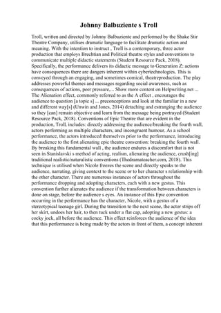 Johnny Balbuziente s Troll
Troll, written and directed by Johnny Balbuziente and performed by the Shake Stir
Theatre Company, utilises dramatic language to facilitate dramatic action and
meaning. With the intention to instruct , Troll is a contemporary, three actor
production that employs Brechtian and Political theatre styles and conventions to
communicate multiple didactic statements (Student Resource Pack, 2018).
Specifically, the performance delivers its didactic message to Generation Z: actions
have consequences there are dangers inherent within cybertechnologies. This is
conveyed through an engaging, and sometimes comical, theatreproduction. The play
addresses powerful themes and messages regarding social awareness, such as
consequences of actions, peer pressure,... Show more content on Helpwriting.net ...
The Alienation effect, commonly referred to as the A effect , encourages the
audience to question [a topic s] ... preconceptions and look at the familiar in a new
and different way[s] (Unwin and Jones, 2014) detaching and estranging the audience
so they [can] remain objective and learn from the message being portrayed (Student
Resource Pack, 2018). Conventions of Epic Theatre that are evident in the
production, Troll, includes: directly addressing the audience/breaking the fourth wall,
actors performing as multiple characters, and incongruent humour. As a school
performance, the actors introduced themselves prior to the performance, introducing
the audience to the first alienating epic theatre convention: breaking the fourth wall.
By breaking this fundamental wall , the audience endures a discomfort that is not
seen in Stanislavski s method of acting, realism, alienating the audience, crush[ing]
traditional realistic/naturalistic conventions (Thedramateacher.com, 2018). This
technique is utilised when Nicole freezes the scene and directly speaks to the
audience, narrating, giving context to the scene or to her character s relationship with
the other character. There are numerous instances of actors throughout the
performance dropping and adopting characters, each with a new gestus. This
convention further alienates the audience if the transformation between characters is
done on stage, before the audience s eyes. An instance of this Epic convention
occurring in the performance has the character, Nicole, with a gestus of a
stereotypical teenage girl. During the transition to the next scene, the actor strips off
her skirt, undoes her hair, to then tuck under a flat cap, adopting a new gestus: a
cocky jock, all before the audience. This effect reinforces the audience of the idea
that this performance is being made by the actors in front of them, a concept inherent
 