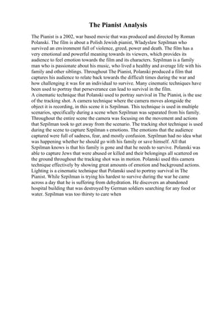 The Pianist Analysis
The Pianist is a 2002, war based movie that was produced and directed by Roman
Polanski. The film is about a Polish Jewish pianist, Wladyslaw Szpilman who
survived an environment full of violence, greed, power and death. The film has a
very emotional and powerful meaning towards its viewers, which provides its
audience to feel emotion towards the film and its characters. Szpilman is a family
man who is passionate about his music, who lived a healthy and average life with his
family and other siblings. Throughout The Pianist, Polanski produced a film that
captures his audience to relate back towards the difficult times during the war and
how challenging it was for an individual to survive. Many cinematic techniques have
been used to portray that perseverance can lead to survival in the film.
A cinematic technique that Polanski used to portray survival in The Pianist, is the use
of the tracking shot. A camera technique where the camera moves alongside the
object it is recording, in this scene it is Szpilman. This technique is used in multiple
scenarios, specifically during a scene when Szpilman was separated from his family.
Throughout the entire scene the camera was focusing on the movement and actions
that Szpilman took to get away from the scenario. The tracking shot technique is used
during the scene to capture Szpilman s emotions. The emotions that the audience
captured were full of sadness, fear, and mostly confusion. Szpilman had no idea what
was happening whether he should go with his family or save himself. All that
Szpilman knows is that his family is gone and that he needs to survive. Polanski was
able to capture Jews that were abused or killed and their belongings all scattered on
the ground throughout the tracking shot was in motion. Polanski used this camera
technique effectively by showing great amounts of emotion and background actions.
Lighting is a cinematic technique that Polanski used to portray survival in The
Pianist. While Szpilman is trying his hardest to survive during the war he came
across a day that he is suffering from dehydration. He discovers an abandoned
hospital building that was destroyed by German soldiers searching for any food or
water. Szpilman was too thirsty to care when
 