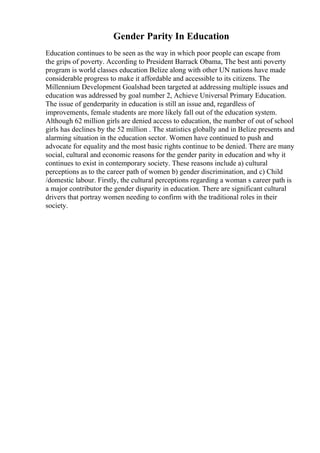 Gender Parity In Education
Education continues to be seen as the way in which poor people can escape from
the grips of poverty. According to President Barrack Obama, The best anti poverty
program is world classes education Belize along with other UN nations have made
considerable progress to make it affordable and accessible to its citizens. The
Millennium Development Goalshad been targeted at addressing multiple issues and
education was addressed by goal number 2, Achieve Universal Primary Education.
The issue of genderparity in education is still an issue and, regardless of
improvements, female students are more likely fall out of the education system.
Although 62 million girls are denied access to education, the number of out of school
girls has declines by the 52 million . The statistics globally and in Belize presents and
alarming situation in the education sector. Women have continued to push and
advocate for equality and the most basic rights continue to be denied. There are many
social, cultural and economic reasons for the gender parity in education and why it
continues to exist in contemporary society. These reasons include a) cultural
perceptions as to the career path of women b) gender discrimination, and c) Child
/domestic labour. Firstly, the cultural perceptions regarding a woman s career path is
a major contributor the gender disparity in education. There are significant cultural
drivers that portray women needing to confirm with the traditional roles in their
society.
 
