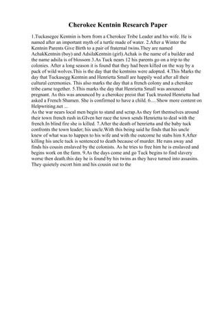 Cherokee Kentnin Research Paper
1.Tuckasegee Kentnin is born from a Cherokee Tribe Leader and his wife. He is
named after an important myth of a turtle made of water. 2.After a Winter the
Kentnin Parents Give Birth to a pair of fraternal twins.They are named
AchakKentnin (boy) and AdsilaKentnin (girl).Achak is the name of a builder and
the name adsila is of blossom 3.As Tuck nears 12 his parents go on a trip to the
colonies. After a long season it is found that they had been killed on the way by a
pack of wild wolves.This is the day that the kentnins were adopted. 4.This Marks the
day that Tuckasegg Kentnin and Henrietta Small are happily wed after all their
cultural ceremonies. This also marks the day that a french colony and a cherokee
tribe came together. 5.This marks the day that Henrietta Small was anounced
pregnant. As this was anounced by a cherokee preist that Tuck trusted Henrietta had
asked a French Shamen. She is confirmed to have a child. 6.... Show more content on
Helpwriting.net ...
As the war nears local men begin to stand and scrap.As they fort themselves around
their town french rush in.GIven her race the town sends Henrietta to deal with the
french.In blind fire she is killed. 7.After the death of henrietta and the baby tuck
confronts the town leader; his uncle.With this being said he finds that his uncle
knew of what was to happen to his wife and with the outcome he stabs him 8.After
killing his uncle tuck is sentenced to death because of murder. He runs away and
finds his cousin enslaved by the colonists. As he tries to free him he is enslaved and
begins work on the farm. 9.As the days come and go Tuck begins to find slavery
worse then death.this day he is found by his twins as they have turned into assasins.
They quietely escort him and his cousin out to the
 