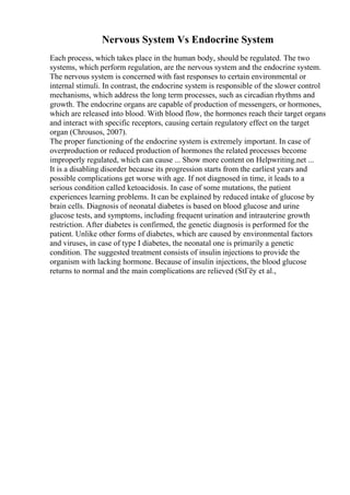 Nervous System Vs Endocrine System
Each process, which takes place in the human body, should be regulated. The two
systems, which perform regulation, are the nervous system and the endocrine system.
The nervous system is concerned with fast responses to certain environmental or
internal stimuli. In contrast, the endocrine system is responsible of the slower control
mechanisms, which address the long term processes, such as circadian rhythms and
growth. The endocrine organs are capable of production of messengers, or hormones,
which are released into blood. With blood flow, the hormones reach their target organs
and interact with specific receptors, causing certain regulatory effect on the target
organ (Chrousos, 2007).
The proper functioning of the endocrine system is extremely important. In case of
overproduction or reduced production of hormones the related processes become
improperly regulated, which can cause ... Show more content on Helpwriting.net ...
It is a disabling disorder because its progression starts from the earliest years and
possible complications get worse with age. If not diagnosed in time, it leads to a
serious condition called ketoacidosis. In case of some mutations, the patient
experiences learning problems. It can be explained by reduced intake of glucose by
brain cells. Diagnosis of neonatal diabetes is based on blood glucose and urine
glucose tests, and symptoms, including frequent urination and intrauterine growth
restriction. After diabetes is confirmed, the genetic diagnosis is performed for the
patient. Unlike other forms of diabetes, which are caused by environmental factors
and viruses, in case of type I diabetes, the neonatal one is primarily a genetic
condition. The suggested treatment consists of insulin injections to provide the
organism with lacking hormone. Because of insulin injections, the blood glucose
returns to normal and the main complications are relieved (StГёy et al.,
 