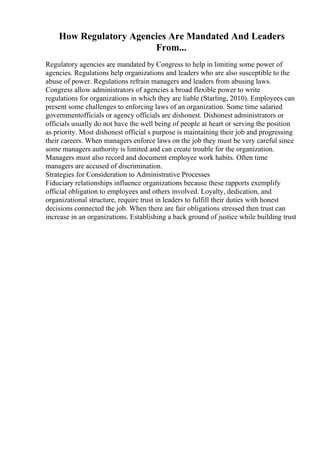 How Regulatory Agencies Are Mandated And Leaders
From...
Regulatory agencies are mandated by Congress to help in limiting some power of
agencies. Regulations help organizations and leaders who are also susceptible to the
abuse of power. Regulations refrain managers and leaders from abusing laws.
Congress allow administrators of agencies a broad flexible power to write
regulations for organizations in which they are liable (Starling, 2010). Employees can
present some challenges to enforcing laws of an organization. Some time salaried
governmentofficials or agency officials are dishonest. Dishonest administrators or
officials usually do not have the well being of people at heart or serving the position
as priority. Most dishonest official s purpose is maintaining their job and progressing
their careers. When managers enforce laws on the job they must be very careful since
some managers authority is limited and can create trouble for the organization.
Managers must also record and document employee work habits. Often time
managers are accused of discrimination.
Strategies for Consideration to Administrative Processes
Fiduciary relationships influence organizations because these rapports exemplify
official obligation to employees and others involved. Loyalty, dedication, and
organizational structure, require trust in leaders to fulfill their duties with honest
decisions connected the job. When there are fair obligations stressed then trust can
increase in an organizations. Establishing a back ground of justice while building trust
 
