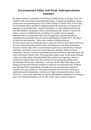 Environmental Ethics And Weak Anthropocentrism
Summary
Dr. Bryan Norton is a professor in the School of Public Policy at Georgia Tech. He
notably works in the areas of environmental ethics, economic development, energy,
climate and environmental policy (Ivan Allen College of Liberal Arts). In his essay,
Environmental Ethics and Weak Anthropocentrism he details how to construct an
adequate environmental ethic, using the principles of weak anthropocentrism and
non individualism. He proposes that an environmental ethic should, (1) positively
define a space by establishing the possibility of a weakly, but not strongly,
anthropocentric environmental ethic and (2) negatively constrain that ethic by
eliminating the possibility that it be purely individualistic (Norton 187). The focus
on both non individualism... Show more content on Helpwriting.net ...
In terms of previous environmental issues, many have tried to frame policy decisions
in terms of promoting the greatest utility, for both present and future generations.
However, Norton states that no system based exclusively on the interests of present
and future individuals can govern current decisions and their effects on future
generations, because current environmental decisions determine what individuals will
exist in the future (Norton 186). This proposition makes sense. In the scope of things,
it does not really matter what individuals these policies are impacting, future or
present, but instead matters that these policies are increasing the quality of the
environment, for the sake of humanity s survival. On the other hand, there is still
danger in losing individualistic tendencies within an environmental ethic. Without
any individual focus, populations of people may face generalizations based on
location, race, age, gender etc. These generalizations may led to the silencing of
underrepresented communities, creating even larger environmental justice issues.
However, a case can be made that our current individualistic tendencies are leading to
grave environmental injustices all over the world, such as climate change in
 