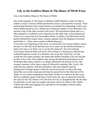 Lily as the Goddess Diana in The House of Mirth Essay
Lily as the Goddess Diana in The House of Mirth
One of the tragedies in The House of Mirth by Edith Wharton is that Lily Bart is
unable to marry Laurence Selden and thereby secure a safe position in society. Their
relationship fluctuates from casual intimacy to outright love depending on how and
where Selden perceives Lily. Selden sees a beautious quality in Lily Bart that is not
present in any of the other women in the novel. This mysterious beauty that is so
often alluded to, in addition to her attraction for the other men, is best understood
when Lily is conceived of as the goddess Diana. As Diana, Lily Bart hunts for the
perfect husband but cannot marry, remains separate from the dinginess of society,
and finally is ... Show more content on Helpwriting.net ...
Even at the very beginning of the novel, we notice that Lily chooses Selden s street
because it is the only street that has trees on it, some one has had the humanity to
plant a few trees over there. Let us go into the shade (8). The most intimate
conversation between them will occur while sitting in a beech grove after having
walked through the woods. It is therefore safe to say that when Lily is in the
woods her true nature emerges, the nature that Selden considers to be real and that
he falls in love with. This explains why, during the theatrical presentation at the
Wellington Brys party, Selden is so deeply affected by the portrait of Lily. She
emerges wearing a white dress as part of a Reynold s painting, Mrs. Lloyd , but
captivates the audience with her naturalness: Her pale draperies and the
background of foliage against which she stood served only to relieve the long
dryad like curves that swept upward from her poised foot to her lifted arm (142).
Again we see a direct comparison with Diana. Selden is so taken in by this scene
that he completely agrees with Gerty Farish when she says, It makes her look like
the real Lily the Lily I know (142). His love for Lily is strengthened by the fact that
he and Gerty are the only two people who know what Lily really is like. Selden
watches the other men judging Lily, and shares a his thoughts with the reader,
making the beautiful
 