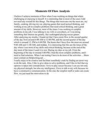 Moments Of Flow Analysis
I believe I achieve moments of flow when I was working on things that where
challenging or enjoying to myself. It is interesting that in most of the cases I did
not need any reward for this things. The things that motivates me the most are, my
family, cooking, driving my car, playing games that need tactical thinking, and
working at my job in complex problems that need critical thinking, and a great
amount of my skills. However, most of the times I was working at complex
problems in my job, I was talking to my wife or coworkers, or I was doing
something that interest me greatly, like cookingand playing soccer games.
After analyzing my results, I found out that I have more flow in the second quarter
of the day from around 6:00 AM to 12:00 PM, and the second quarter of the day
which is around 12: PM to 6:00 PM. The hours that I have flow the most are around
9:00 AM and 11:00 AM, and midday. It is interesting that this are the times of the
day where I use most of my skills and critical thinking, because at the end of the
day most of the times I used it to rest. During my days at my job. From the
beginning of the day to around 3:00 PM, I had the most complex problems, and I
need to find solutions. When I am resting I have to do most of the activities ... Show
more content on Helpwriting.net ...
I really enjoy to be creative and facilitate somebody s task by finding an easier way
to do the task. Also, I like to give ideas to solve problems, and I like to feel that my
opinion is taken into consideration. I love to play soccer because I can use not only
my physical strength, but also my intelligence. I love to talk to my wife because we
have a constructive communication. In the end, the simplest stuff or tasks can create
flow, we just need the motivation to do
 