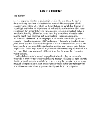 Life of a Hoarder
The Hoarders
Most of us picture hoarders as crazy single women who don t have the heart to
throw away any container. Hoarders collect materials like newspapers, plastic
containers and clothes, all of which are things that can be recycled or disposed of.
Hoarding is defined as the acquirement of, and inability to discard worthless items
even though they appear to have no value, causing excessive amounts of clutter to
impede the livability of his or her home. Hoarding is associated with substantial
harmful health risks, economic and social burdens. (Hoardingcleanup.com)
An estimated 700,000 to 1.4 million people in the United States are thought to have
compulsive hoarding syndrome. (OCFoundation.org) Compulsive hoarding is not
just a person who has an overwhelming coin or rock n roll memorabilia. People who
hoard may have enormous difficulty throwing anything away such as water bottles,
empty boxes, plastic bags, even old magazines in fear that they may use the item in a
later time. Their homes are usually fill with items that the rest of the community
would call junk.
Hoarding behaviors can be caused by psychiatric disorders, but are commonly
behaviors in people with obsessive compulsive disorder. Hoarding has been linked to
families with other mental health disorders such as bi polar, anxiety, depression, and
drug use. Compulsion often starts in early childhood and in the early teenage years.
In adulthood the compulsion begins to show signs of the severe symptoms.
 