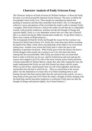 Character Analysis of Emily Grierson Essay
The Character Analysis of Emily Grierson In William Faulkner s A Rose for Emily
the story is revolved around the character Emily Grierson. The story is told by the
townspeople where Emily lives. These people are attending her funeral and
pitching in memories and tales they remember from Emily s life. It is through the
collective voices and opinions of the crowd that the reader is able to interpret Emily
s struggles. With Emily Grierson s choices the reader can tell that she is a dependant
woman, with psychotic tendencies, and does not take the thought of change and
rejection lightly. Emily is a very dependant woman who can t take care of herself.
She is so used to having her father around and to tendto her. At age thirty Emily is...
Show more content on Helpwriting.net ...
The townspeople felt bad for Emily and thought the reason for her craziness was
because her family had a history of it. Emily also waits three days before revealing
the death of her father. Emily allows the dead body of her father to lie in her home
rotting away. Another crazy action that Emily does is when she goes to the
pharmacy to purchase rat poison . When Emily goes to buy the arsenic she doesn t
tell the druggist what exactly she is going to use it for, but stares him down
making him feel uncomfortable. Miss Emily just stared at him, her head tilted
back in order to look him eye for eye, until he looked away and went and got the
arsenic and wrapped it up (213). One of the most extreme actions Emily performs
is being responsible for Homer Barron s death. But, after fully reading the story the
reader understands that Emily not only kills Homer but sleeps with his corpse.
What was left of him, rotted beneath what was left of the nightshirt, had become
inextricable from the bed in which he lay... Then we noticed that in the second
pillow was the indentation of a head. One of us lifted something from it, and
leaning forward, that faint and invisible dust dry and acrid in the nostrils, we saw a
long strand of iron gray hair (215) There the reader s thought of Emily sleeping with
the dead body and her psychotic tendencies is confirmed. Emily does not take the
thought of change and rejection lightly. See Colonel Sartoris. I
 
