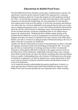 Ethcentrism In Rabbit-Proof Fence
The film Rabbit Proof Fence illustrates on the topics of ethnocentrism, and also, the
significance of perceiving the immense breadth of the Jigalong clan s customary
biological learning to depict the wrongs that jumped out at this gathering starting in
the 1930 s. As the half rank youngsters were taken from their homes with a specific
end goal to be educated like English kids, the men responsible for said operation
were endeavoring to strip away the nobility, as well as the conventions and character
of a culture that was viewed as unthinkable on the grounds that the kids were not the
same as supposed humanized society. A case of the ethnocentrismin the filmwould be
when Mr. Neville, Chief Protector of Aborigines states, Ensured against themselves.
On the off chance that they would just comprehend what we are endeavoring to
improve the situation them. Thinking that these children require sparing on the
grounds that the children live as per an arrangement of conventions and ways that
originate from their own history is identified with what is known as the White Man s
Burden, since this is viewed as an adequate purpose behind interceding in the lives of
others, when this is extremely not satisfactory.
Another way that the motion picture can pass on the distinctions in culture is through
the Jigalong s learning of nature and surroundings all through the film. At a young
age, the kids are instructed how to rummage and chase for their own particular
sustenance, which appears differently in relation to the supper courses of action in
the Moore River Native Settlement. Additionally, both the tracker, who is chasing
down Molly and her family can utilize the land for something other than nourishment
however a guide. Understanding those sorts of pieces of information gives the group
of onlookers an approach to see that the Jigalong clan s energy about nature in their
social esteems instead of seeing the emotional contrast and uncalled for nature of
living in the Settlement.
As we started the semester understanding the genuine significance of culture, we
create upon the ideas of Ethnocentrism and Cultural Relativism where the video
Rabbit Proof Fence becomes possibly the most important factor. While watching
 