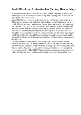 Annie Dillard s An Exploration Into The Way Human Beings
At some point in each of our lives we will take a step back and look at the way we
are living our lives and wonder if we are living them correctly. This is exactly what
annie dilliard does in this essay.
Annie Dillard s essay is just an exploration into the way human beings might live.
When she sees a weasel, she looks into the life of that weasel. Studying how it lives
its life. Then she compares it to humans. Human beings are creatures of caution and
fear. We never fully live our lives because we are too caught up with avoiding risks.
We think, debate, and calculate each and every move while weasels just simply act.
A weasel is a creature of action and instinct. A weasel lives its life the way it was
created to, not questioning his motives, simply striking when the time is right. I agree
with Dillard s idea that we might learn something of mindlessness, something of the
purity of living in the physical senses and the dignity of living without bias or motive
(Dillard 210).
The thing that keeps human beings from living the purest life possible, like the
weasel is our minds. To live freely we need to live our lives with less hesitation and
fear. Dillard says we should forget our ability of thought and choice all together. But
the way we live should not be simply thrown away for a chance to live completely
free of bias or motive (Dillard 210). We have our morals, conscience, emotions, and
values. We have the ability to think and feel at the same time. We can chose how
 