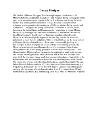 Danaus Plexipus
The Decline of Danaus Plexippus The Danaus plexxippus, also known as the
Monarch butterfly, is spread all throughout North America during various parts of the
year. In the summer they can migrate as far north as Canada, and during the winter
months they can migrate as far south as Mexico. Because Monarchs cannot
withstand low temperatures, they make use of different habitats during summer and
cold months. They spend the spring, summer and fall months in various places
throughout the United States and Canada, and they overwinter in central Mexico.
Monarchs lay their eggs on a species of plant known as a milkweed. Because of
this, Monarchs can be found wherever there is an abundance of milkweeds.
Monarchs are very ecologically important because they provide the service of
pollination to many flowers and plants. While it is true the bees are the more prolific
pollinators, Monarch butterflies are... Show more content on Helpwriting.net ...
For example, in 2009 during the dry season of their overwintering grounds, the
Monarchs were hit with record breaking levels of precipitation. From October
through March, the overwintering ground of Sierra Chincua was hit with 577 mm
of precipitation. This was a huge increase in the precipitation level, as the previous
two seasons had only produced levels of 40 mm and 20 mm over the same time
span. With the rain, came heavy winds that blew down hundreds of oyamel firs in the
Reserve core zone and scattered the butterflies from their bough and trunk clusters.
The storms also brought major flooding, landslide and structural damage to the area.
What ultimately led to the demise of 5 10% of the wetted butterflies was the drop in
temperature. Fortunately, the severe drop to 6 degrees Celsius occurred the second
morning after the storm, after the butterflies had dried. It is estimated that 90% of
the Monarchs could have died had the drop taken place while the Monarchs were still
 